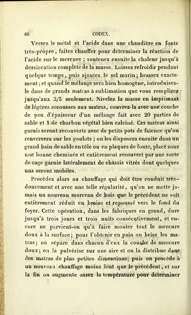 Versez le métal et l’acide dans une chaudière en fonte très-propre, faites chauffer pour déterminer la réaction de l’acide sur le mercure ; soutenez ensuite la chaleur jusqu’à dessiccalion complète de la masse. Laissez refroidir pendant quelque temps, puis ajoutez le sel marin; brassez exacte- ment ; et quand le mélange sera bien homogène, introduisez- le dans de grands matras à sublimation que vous remplirez jusqu’aux 2/3 seulement. Nivelez la masse en imprimant de légères secousses aux matras, couvrez-la avec une couche de peu d’épaisseur d’un mélange fait avec 20 parties de sable et 1 de charbon végétal bien calciné. Ces matras ainsi garnis seront recouverts avec de petits pots de faïence qu’on renversera sur les goulots ; on les disposera ensuite dans un grand bain de sable en tôle ou en plaques de fonte, placé sous une bonne cheminée et entièrement recouvert par une sorte de cage garnie latéralement de châssis vitrés dont quelques uns seront mobiles. Procédez alors au chauffage qui doit être conduit très- doucement et avec une telle régularité, qu’on ne mette ja- mais un nouveau morceau de bois que le précédent ne soit entièrement réduit en braise et repoussé vers le fond du foyer. Cette opération, dans les fabriques en grand, dure jusqu’à trois jours et trois nuits consécutivement, et en- core ne parvient-on qu’à faire monter tout le mercure doux à la surface; pour l’obtenir en pain on brise les ma- tras; on sépare dans chacun d’eux la couqhe de mercure doux; on la pulvérise sur une aire et on la distribue dans des matras de plus petites dimensions; puis on procède à un nouveau chauffage moins lent que le précédent, et sur la fin on augmente assez la température pour déterminer