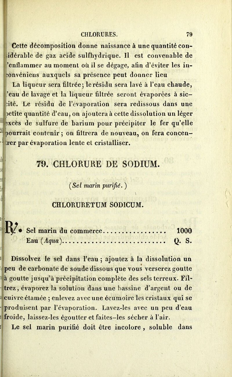 )lt Cette décomposition donne naissance à une quantité con- ■idérable de gaz acide sulfhydrique. Il est convenable de ’enflammer au moment où il se dégage, afin d’éviter les in- îonvéniens auxquels sa présence peut donner lieu La liqueur sera filtrée; le résidu sera lavé à l’eau chaude, ’eau de lavage et la liqueur filtrée seront évaporées à sic- bité. Le résidu de l’évaporation sera redissous dans une oetite quantité d’eau, on ajoutera à cette dissolution un léger ! bxcès de sulfure de barium pour précipiter le fer qu’elle -1 pourrait contenir ; on filtrera de nouveau, on fera concern- er par évaporation lente et cristalliser. 79. CHLORURE DE SODIUM. (Se/ marin purifié. ) i \ CHLORURETUM SODICUM. 1^/• Sel marin du commerce 1000 Eau [Aqua) Q. S. Dissolvez le sel dans l’eau ; ajoutez à la dissolution un peu de carbonate de soude dissous que vous verserez goutte à goutte jusqu’à précipitation complète des sels terreux. Fil- trez, évaporez la solution dans une bassine d’argent ou de cuivre étamée ; enlevez avec une écumoire les cristaux qui se produisent par l’évaporation. Lavez-ies avec un peu d’eau froide, laissez-les égoutter et faites-les sécher à l’air. Le sel marin purifié doit être incolore , soluble dans