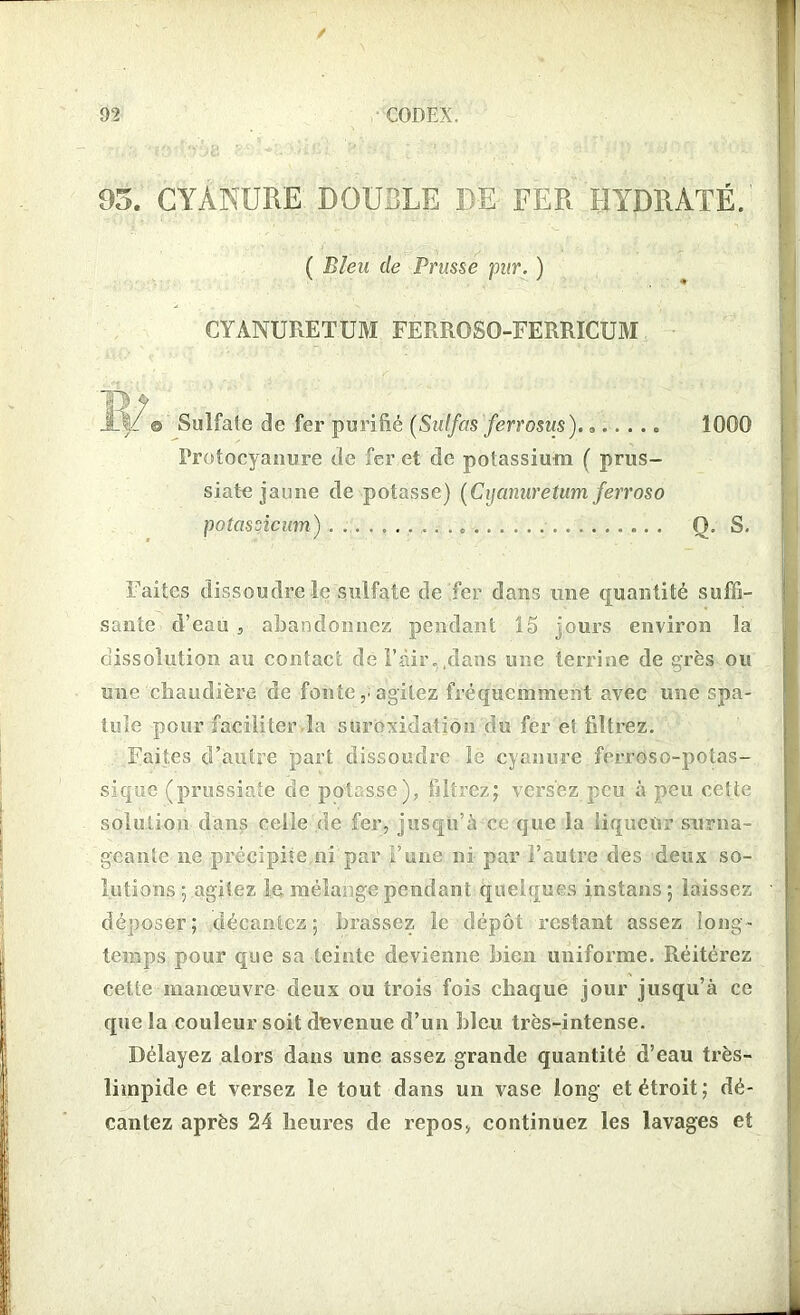 05. CYANURE DOUBLE DE FER HYDRATÉ. ( Bleu de Prusse pur. ) CYANURETUM FERROSO-FERRICUM © Sulfate de fer purifié (Sulfas ferrosus). „.. . .. 1000 Protocyanure de fer et de potassium ( prus- siate jaune de potasse) (Cyanuretum ferroso poîascicum) Q. S. Faites dissoudre le sulfate de fer dans une quantité suffi- sante d’eau , abandonnez pendant 15 fours environ la dissolution au contact dé Pair, .dans une terrine de grès ou une chaudière de fonteagitez fréquemment avec une spa- tule pour faciliter la suroxidationdu fer et filtrez. Faites d’autre part dissoudre le cyanure ferroso-potas- sique (prussiate de potasse), filtrez; versez peu à peu cette solution dans celle de fer, jusqu’à et que la liqueur surna- geante ne précipite ni par l’une ni par l’autre des deux so- lutions ; agitez 1& mélange pendant quelques instans; laissez déposer; décantez; brassez le dépôt restant assez long- temps pour que sa teinte devienne bien uniforme. Réitérez cette manœuvre deux ou trois fois chaque jour jusqu’à ce que la couleur soit devenue d’un Lieu très-intense. Délayez alors dans une assez grande quantité d’eau très- limpide et versez le tout dans un vase long et étroit ; dé- cantez après 24 heures de repos, continuez les lavages et