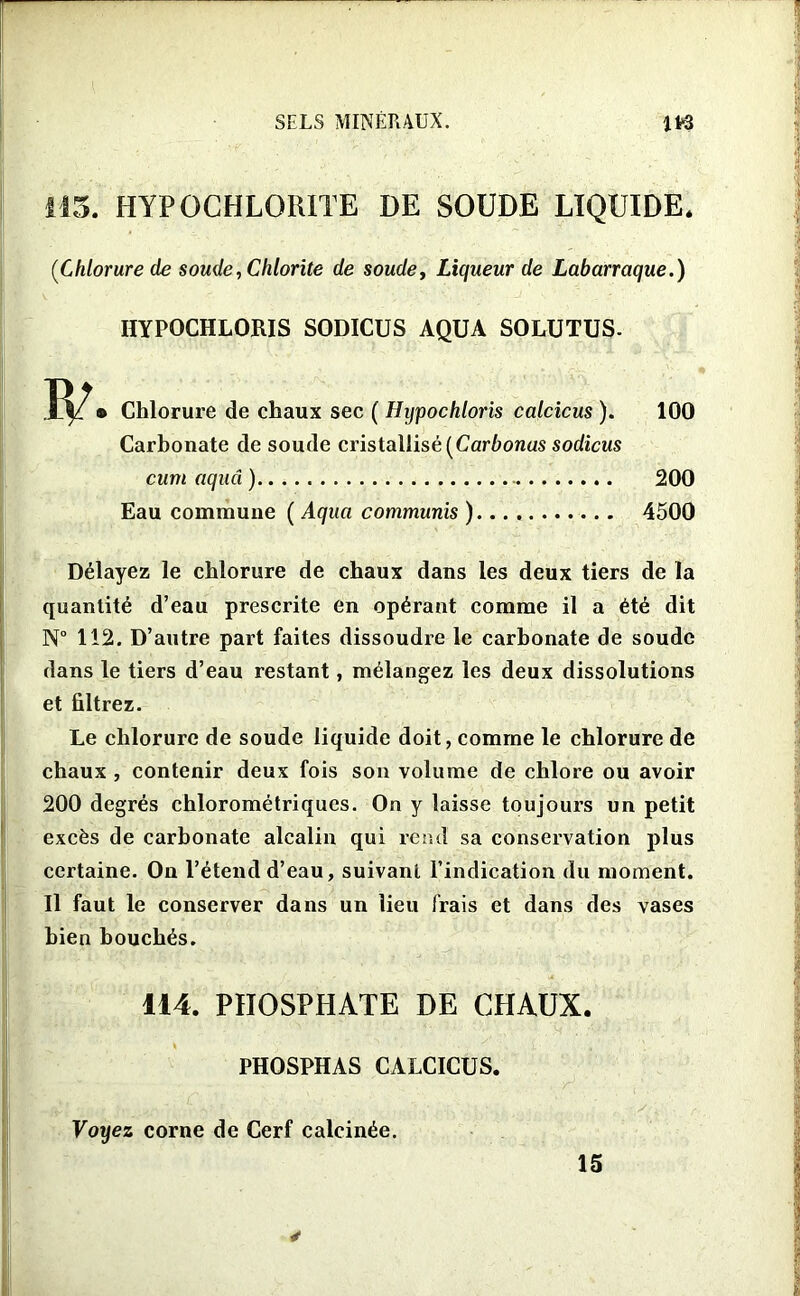 115. HYPOCHLORITE DE SOUDE LIQUIDE. [Chlorure de soude, Chlorite de soude, Liqueur de Labarraque.) HYPOCHLORIS SODICUS AQUA SOLUTUS- W • Chlorure de chaux sec ( Hypochloris calcicus ). 100 Carbonate de soude cristallisé [Carbonas sodicus cum aquâ ) 200 Eau commune ( Aqua communis ) 4500 Délayez le chlorure de chaux dans les deux tiers de la quantité d’eau prescrite en opérant comme il a été dit N° 112. D’autre part faites dissoudre le carbonate de soude dans le tiers d’eau restant, mélangez les deux dissolutions et filtrez. Le chlorure de soude liquide doit, comme le chlorure de chaux , contenir deux fois son volume de chlore ou avoir 200 degrés chlorométriques. On y laisse toujours un petit excès de carbonate alcalin qui rend sa conservation plus certaine. On l’étend d’eau, suivant l’indication du moment. Il faut le conserver dans un lieu frais et dans des vases bien bouchés. 114. PHOSPHATE DE CHAUX. PHOSPHAS CALCICUS. Voyez corne de Cerf calcinée. 15 *