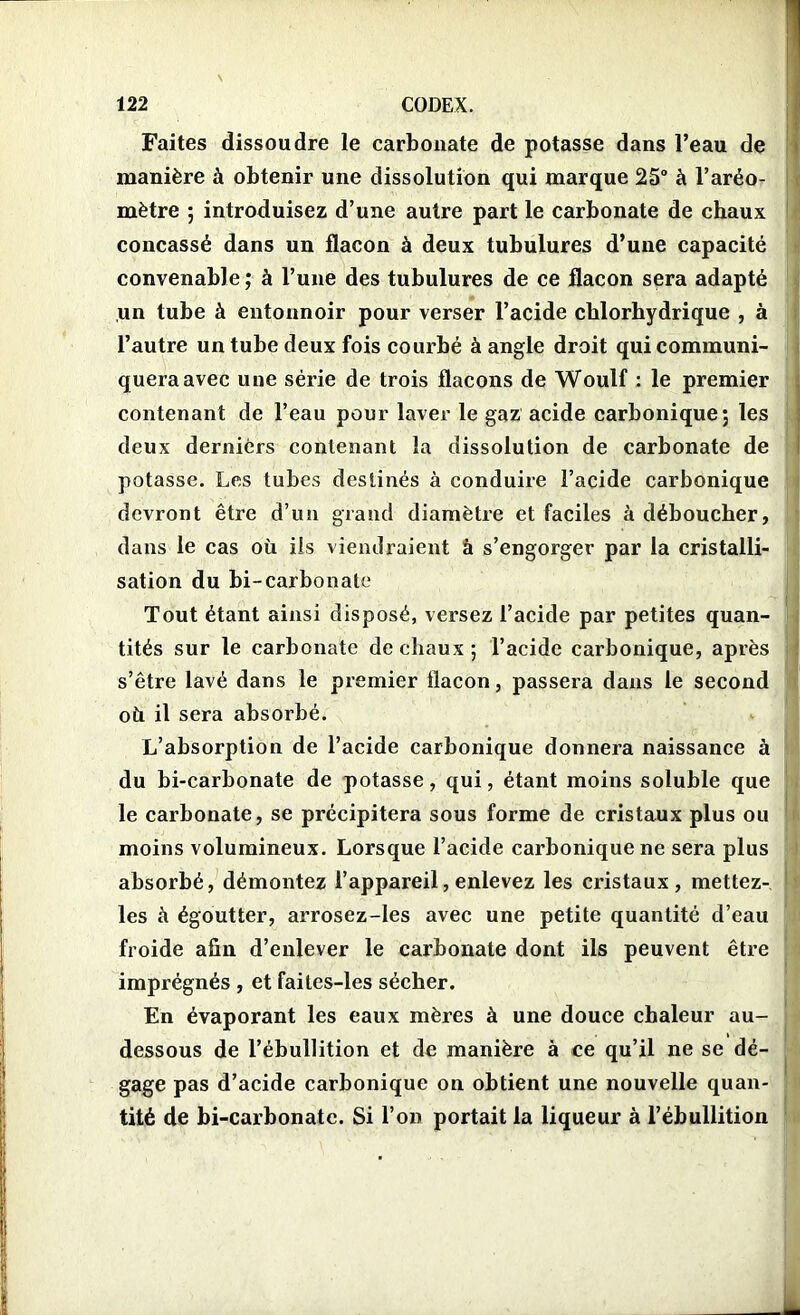 Faites dissoudre le carbonate de potasse dans l’eau de manière à obtenir une dissolution qui marque 25° à l’aréo- mètre ; introduisez d’une autre part le carbonate de chaux concassé dans un flacon à deux tubulures d’une capacité convenable ; à l’une des tubulures de ce flacon sera adapté un tube à entonnoir pour verser l’acide chlorhydrique , à l’autre un tube deux fois courbé à angle droit qui communi- quera avec une série de trois flacons de Woulf : le premier contenant de l’eau pour laver le gaz acide carbonique; les deux derniers contenant la dissolution de carbonate de potasse. Les tubes destinés à conduire l’acide carbonique devront être d’un grand diamètre et faciles à déboucher, dans le cas où iis viendraient à s’engorger par la cristalli- sation du bi-carbonate Tout étant ainsi disposé, versez l’acide par petites quan- tités sur le carbonate de chaux; l’acide carbonique, après s’être lavé dans le premier flacon, passera dans le second où il sera absorbé. L’absorption de l’acide carbonique donnera naissance à du bi-carbonate de potasse, qui, étant moins soluble que le carbonate, se précipitera sous forme de cristaux plus ou moins volumineux. Lorsque l’acide carbonique ne sera plus absorbé, démontez l’appareil, enlevez les cristaux, mettez- les à égoutter, arrosez-les avec une petite quantité d’eau froide afin d’enlever le carbonate dont ils peuvent être imprégnés , et faites-les sécher. En évaporant les eaux mères à une douce chaleur au- dessous de l’ébullition et de manière à ce qu’il ne se dé- gage pas d’acide carbonique on obtient une nouvelle quan- tité de bi-carbonatc. Si l’on portait la liqueur à l’ébullition