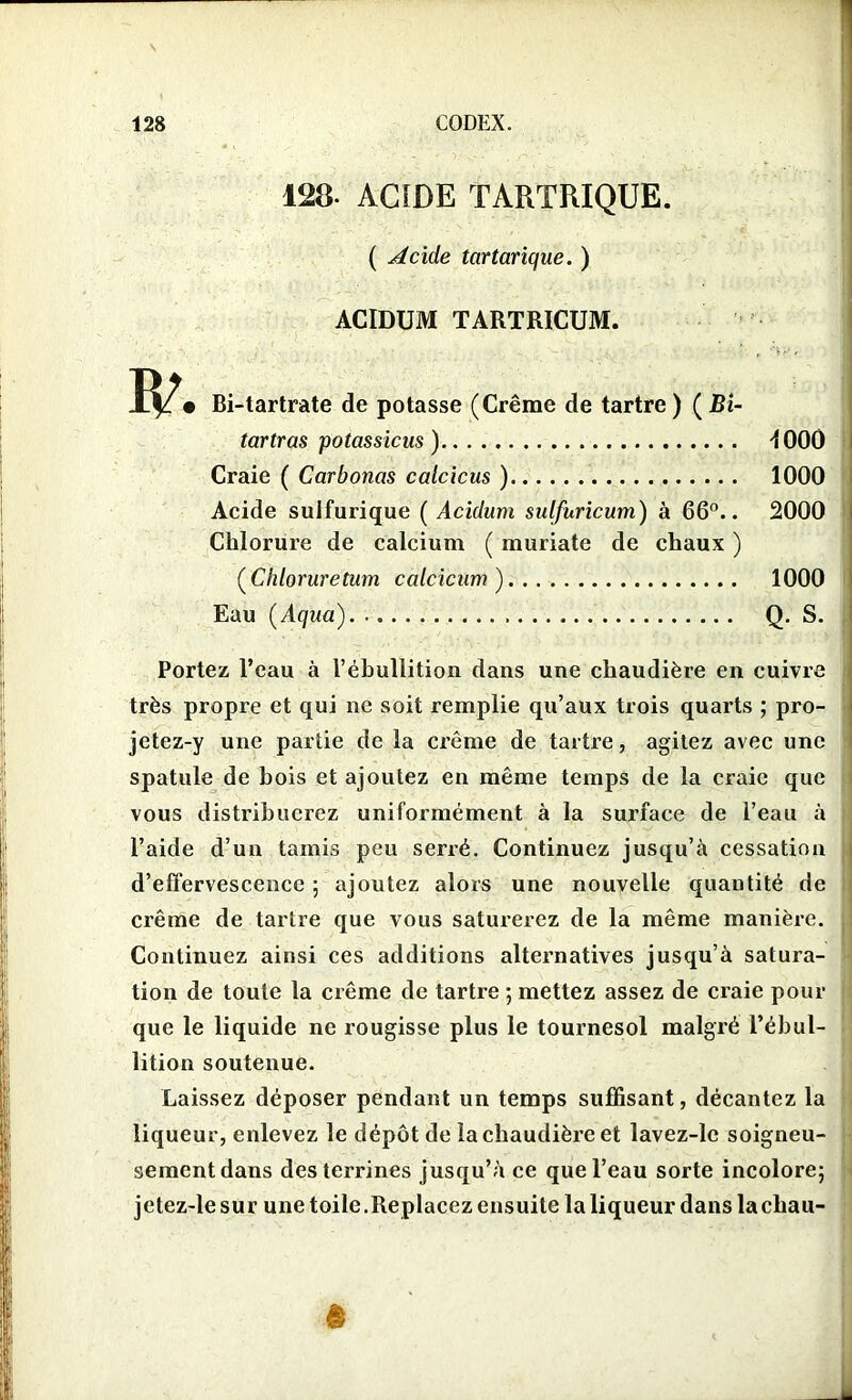 128- ACIDE TARTRIQUE. ( Acide tartarique. ) ACIDUM TARTRICUM. • Bi-tartrate de potasse (Crème de tartre) (Bi- tartras potassicus) -{000 Craie ( Carbones calcicus ) 1000 Acide sulfurique ( Acidum sulfuricum) à 66°.. 2000 Chlorure de calcium ( muriate de chaux ) (Chloruretum calcicum) 1000 Eau (Aqua) Q. S. Portez l’eau à 1’éhullition dans une chaudière en cuivre très propre et qui ne soit remplie qu’aux trois quarts ; pro- jctez-y une partie de la crème de tartre, agitez avec une spatule de hois et ajoutez en même temps de la craie que vous distribuerez uniformément à la surface de l’eau à l’aide d’un tamis peu serré. Continuez jusqu’à cessation d’effervescence ; ajoutez alors une nouvelle quantité de crème de tartre que vous saturerez de la même manière. Continuez ainsi ces additions alternatives jusqu’à satura- tion de toute la crème de tartre ; mettez assez de craie pour que le liquide ne rougisse plus le tournesol malgré l’ébul- lition soutenue. Laissez déposer pendant un temps suffisant, décantez la liqueur, enlevez le dépôt de la chaudière et lavez-le soigneu- sement dans des terrines jusqu’à ce que l’eau sorte incolore; jetez-lesur une toile.Replacez ensuite la liqueur dans lachau-