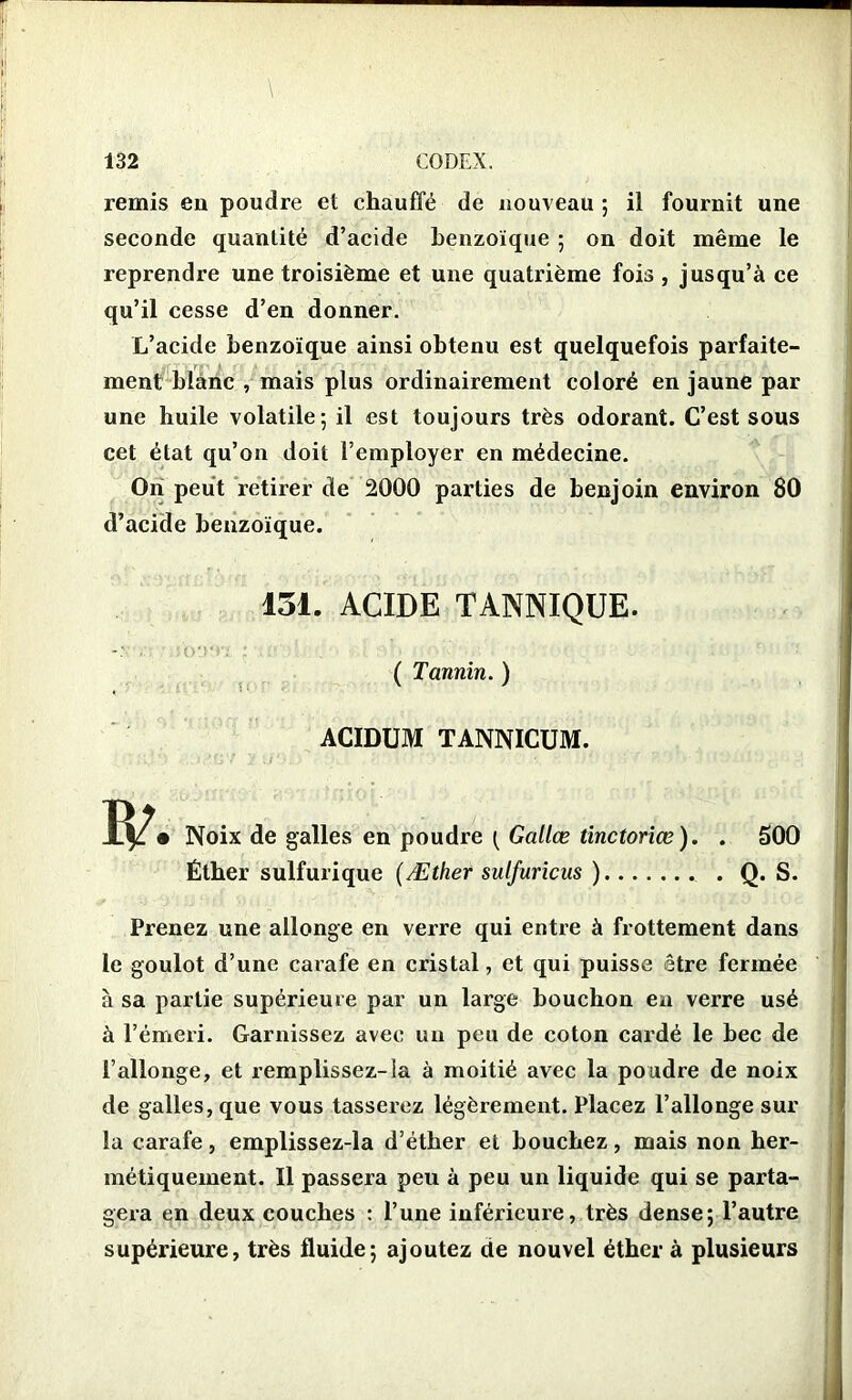 remis eu poudre et chauffé de nouveau ; il fournit une seconde quantité d’acide benzoïque 5 on doit même le reprendre une troisième et une quatrième fois , jusqu’à ce qu’il cesse d’en donner. L’acide benzoïque ainsi obtenu est quelquefois parfaite- ment blanc , mais plus ordinairement coloré en jaune par une huile volatile; il est toujours très odorant. C’est sous cet état qu’on doit l’employer en médecine. On peut retirer de 2000 parties de benjoin environ 80 d’acide benzoïque. 151. ACIDE TANNIQUE. ( Tannin. ) ACIDUM TANNICUM. Noix de galles en poudre Galice tinctoriœ). . Éther sulfurique (Æther sulfuricus ) 500 Q. S. Prenez une allonge en verre qui entre à frottement dans le goulot d’une carafe en cristal, et qui puisse être fermée à sa partie supérieure par un large bouchon en verre usé à l’émeri. Garnissez avec un peu de coton cardé le bec de l’allonge, et remplissez-la à moitié avec la poudre de noix de galles, que vous tasserez légèrement. Placez l’allonge sur la carafe, emplissez-la d’éther et bouchez, mais non her- métiquement. Il passera peu à peu un liquide qui se parta- gera en deux couches : l’une inférieure, très dense; l’autre supérieure, très fluide; ajoutez de nouvel éther à plusieurs