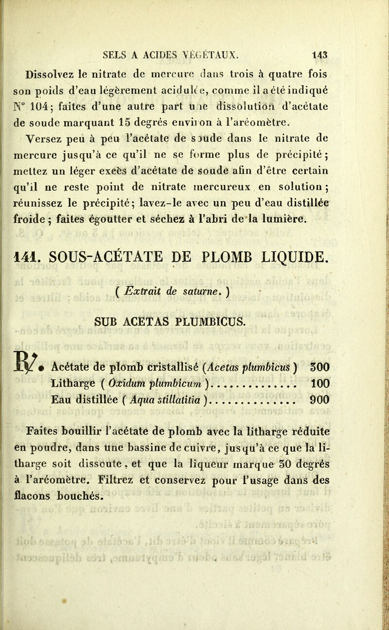 Dissolvez le nitrate de mercure dans trois à quatre fois son poids d’eau légèrement acidulte, comme il a été indiqué N° 104; faites d’une autre part une dissolution d’acétate de soude marquant 15 degrés environ à l’aréomètre. Versez peu à peu l’acétate de saude dans le nitrate de mercure jusqu’à ce qu’il ne se forme plus de précipité; mettez un léger exeès d’acétate de soude afin d’être certain qu’il ne reste point de nitrate mercureux en solution ; réunissez le précipité; lavez-le avec un peu d’eau distillée froide ; faites égoutter et séchez à l’abri de la lumière. 141. SOUS-ACÉTATE DE PLOMB LIQUIDE. ( Extrait de saturne. ) SUB ACETAS PLUMBICUS. Acétate de plomb cristallisé (Acetas plumbicus ) Litharge ( Oxidum plumbicum ) Eau distillée ( Aqua stillatitia ) 500 100 900 Faites bouillir l’acétate de plomb avec la litharge réduite en poudre, dans une bassine de cuivre, jusqu’à ce que la li- tharge soit dissoute, et que la liqueur marque 50 degrés à l’aréomètre. Filtrez et conservez pour l’usage dans des flacons bouchés.