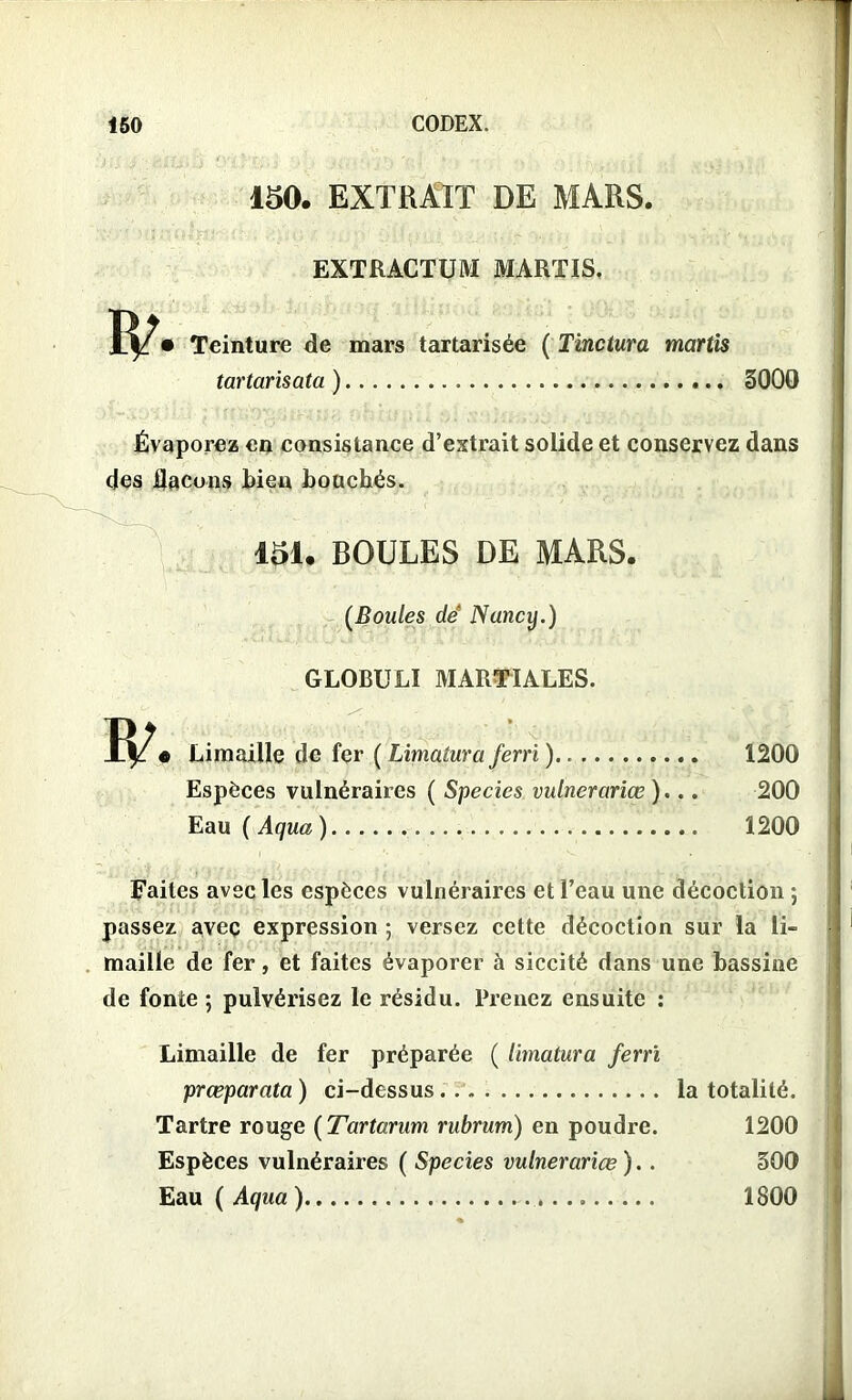 150. EXTRAIT DE MARS. EXTRACTUM MARTIS. Teinture de mars tartarisée ( Tinctura martis tartarisata ) 3000 Évaporez en consistance d’extrait solide et conservez dans des flacons bien bouchés. 151. BOULES DE MARS. (Boules dé Nancy.) GLOBULI MARTIALES. « Limaille de fer ( Limatura ferri ) 1200 Espèces vulnéraires ( Species vulnerariœ )... 200 Eau ( Aqua) 1200 Faites avec les espèces vulnéraires et l’eau une décoction ; passez avec expression ; versez cette décoction sur la li- maille de fer, et faites évaporer à siccité dans une bassine de fonte ; pulvérisez le résidu. Prenez ensuite : Limaille de fer préparée ( limatura ferri prœparata) ci-dessus.. Tartre rouge ( Tartarum rubrum) en poudre Espèces vulnéraires ( Species vulnerariœ ). Eau ( Aqua ) la totalité. 1200 300 1800