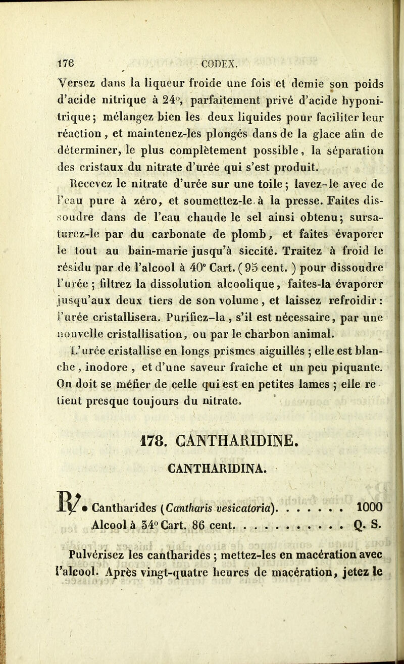 Versez dans la liqueur froide une fois et demie son poids d’acide nitrique à 24°, parfaitement privé d’acide hyponi- trique 5 mélangez bien les deux liquides pour faciliter leur réaction, et maintenez-les plongés dans de la glace afin de déterminer, le plus complètement possible, la séparation des cristaux du nitrate d’urée qui s’est produit. Recevez le nitrate d’urée sur une toile ; lavez-le avec de l’eau pure à zéro, et soumettez-le à la presse. Faites dis- soudre dans de l’eau chaude le sel ainsi obtenu; sursa- turez-le par du carbonate de plomb, et faites évaporer le tout au bain-marie jusqu’à siccité. Traitez à froid le résidu par de l’alcool à 40° Cart, ( 95 cent. ) pour dissoudre l’urée ; filtrez la dissolution alcoolique, faites-la évaporer jusqu’aux deux tiers de son volume, et laissez refroidir: l’urée cristallisera. Purifiez-la , s’il est nécessaire, par une nouvelle cristallisation, ou par le charbon animal. L’urée cristallise en longs prismes aiguillés ; elle est blan- che , inodore , et d’une saveur fraîche et un peu piquante. On doit se méfier de celle qui est en petites lames ; elle re tient presque toujours du nitrate, m. CANTHAIUDINE. CANTHARIDINA. • Cantharides (Cantharis vesicatoria) 1000 Alcool à 34° Cart. 86 cent Q. S. Pulvérisez les cantharides ; mettez-les en macération avec l’alcool. Après vingt-quatre heures de macération, jetez le