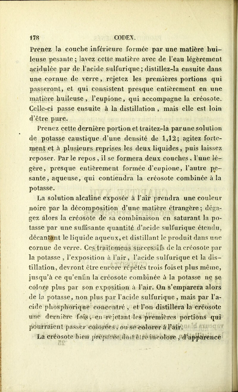 Prenez la couche inférieure formée par une matière hui- leuse pesante ; lavez cette matière avec de l’eau légèrement acidulée par de l’acide sulfurique; distillez-la ensuite dans une cornue de verre, rejetez les premières portions qui passeront, et qui consistent presque entièrement en une matière huileuse , Feupione, qui accompagne la créosote. Celle-ci passe ensuite à la distillation , mais elle est loin d’être pure. Prenez cette dernière portion et traitez-la par une solution de potasse caustique d’une densité de 1,12; agitez forte- ment et à plusieurs reprises les deux liquides, puis laissez reposer. Parle repos , il se formera deux couches, l’une lé- gère, presque entièrement formée d’eupione, l’autre pe- sante, aqueuse, qui contiendra la créosote combinée à la potasse. La solution alcaline exposée à l’air prendra une couleur noire par la décomposition d’une matière étrangère ; déga- gez alors la créosote de sa combinaison en saturant la po- tasse par une suffisante quantité d’acide sulfurique étendu, décantant le liquide aqueux, et distillant le produit dans une cornue de verre. Ces traitemens successifs de la créosote par la potasse , l’exposition à l’air, l’acide sulfurique et la dis- tillation, devront être encore répétés trois fois et plus même, jusqu’à ce qu’enün la créosote combinée à la potasse ne se colore plus par son exposition à l’air. On s’emparera alors de la potasse, non plus par l’acide sulfurique, mais par l’a- cide phosphorique concentré , et l’on distillera la créosote une dernière fois, en rejetant les premières portions qui pourraient passer colorées * ou senolorer à Fair. La créosote bien préparée dost cire incolore , d apparence