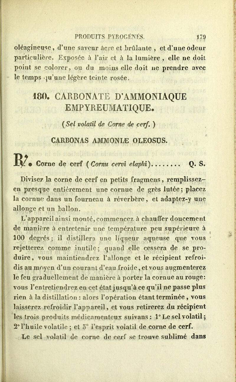 oléagineuse , d’une saveur âcre et brûlante , et d’une odeur particulière. Exposée à l’air et à la lumière , elle ne doit point se colorer, ou du moins elle doit ne prendre avec le temps qu’une légère teinte rosée. 180. CARBONATE D’AMMONIAQUE EMPYREUMATIQUE. ( Sel volatil de Corne de cerf. ) CARBONAS AMMONIÆ OLEOSÜS. Corne de cerf ( Cornu cervi elaphi) Q. S. Divisez la corne de cerf en petits fragmens, remplissez- en presque entièrement une cornue de grès lutée; placez la cornue dans un fourneau à réverbère, et adaptez-y une allonge et un ballon. L’appareil ainsi monté, commencez à chauffer doucement de manière à entretenir une température peu supérieure à 100 degrés; il distillera une liqueur aqueuse que vous rejetterez comme inutile; quand elle cessera de se pro- duire, vous maintiendrez l’allonge et le récipient refroi- dis au moyen d’un courant d’eau froide, et vous augmenterez le feu graduellement de manière à porter la cornue au rouge: vous l’entretiendrez en cet état jusqu’à ce qu’il ne passe plus rien à la distillation : alors l’opération étant terminée , vous laisserez refroidir l’appareil, et vous retirerez du récipient les trois produits médicamenteux suivans: 1° Le sel volatil; 2° l’huile volatile ; et 3° l’esprit volatil de corne de cerf. Le sel volatil de corne de cerf se trouve sublimé dans