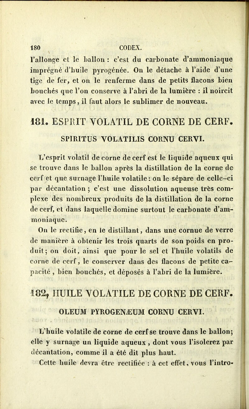 l’allonge et le ballon : c’est du carbonate d’ammoniaque imprégné d’huile pyrogénée. On le détache à l’aide d’une tige de fer, et on le renferme dans de petits flacons bien bouchés que l’on conserve à l’abri de la lumière : il noircit avec le temps, il faut alors le sublimer de nouveau. 181. ESPRIT VOLATIL DE CORNE DE CERF. SPIRITUS VOLATILIS CORNU CERVI. L’esprit volatil de corne de cerf est le liquide aqueux qui se trouve dans le ballon après la distillation de la corne de cerf et que surnage l’huile volatile : on le sépare de celle-ci par décantation ; c’est une dissolution aqueuse très com- plexe des nombreux produits de la distillation de la corne de cerf, et dans laquelle domine surtout le carbonate d’am- moniaque. On le rectifie, en ie distillant, dans une cornue de verre de manière à obtenir les trois quarts de son poids en pro- duit; on doit, ainsi que pour le sel et l’huile volatils de corne de cerf, le conserver dans des flacons de petite ca- pacité , bien bouchés, et déposés à l’abri de la lumière. 182, HUILE VOLATILE DE CORNE DE CERF. OLEUM PYROGENÆUM CORNU CERVI. L’huile volatile de corne de cerf se trouve dans le hallon; elle y surnage un liquide aqueux , dont vous l’isolerez par décantation, comme il a été dit plus haut. Cette huile devra être rectifiée : à cet effet, vous l’intro-