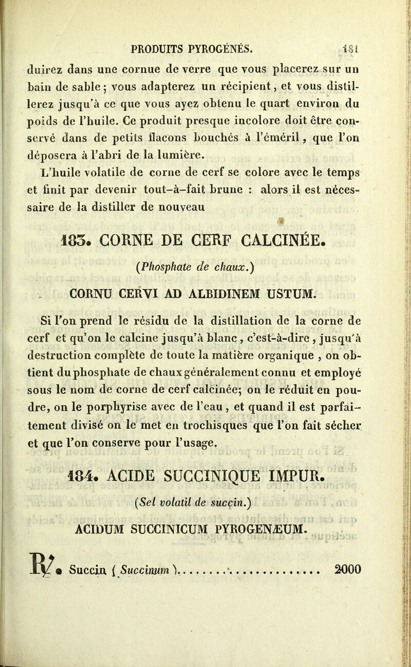 duirez dans une cornue de verre que vous placerez sur un bain de sable ; vous adapterez un récipient, et vous distil- lerez jusqu’à ce que vous ayez obtenu le quart environ du poids de l’huile. Ce produit presque incolore doit être con- servé dans de petits flacons bouchés à l’éméril, que l’on déposera à l’abri de la lumière. L’huile volatile de corne de cerf se colore avec le temps et finit par devenir tout-à-fait brune : alors il est néces- saire de la distiller de nouveau A 183. CORNE DE CERF CALCINÉE. (Phosphate de chaux.) CORNU CERVI AD ALBIDINEM USTUM. Si l’on prend le résidu de la distillation de la corne de cerf et qu’on le calcine jusqu’à blanc , c’est-à-dire , jusqu'à destruction complète de toute la matière organique , on ob- tient du phosphate de chaux généralement connu et employé sous le nom de corne de cerf calcinée; on le réduit en pou- dre, on le porphyrise avec de l’eau , et quand il est parfai- tement divisé on le met en trochisques que l’on fait sécher et que l’on conserve pour l’usage. 184. ACIDE SÜCCINIQÜE IMPUR. (Sel volatil de succin.) ACIDUM SUCCINICUM PYROGENÆUM, Succin, { Succimm ^ 2000