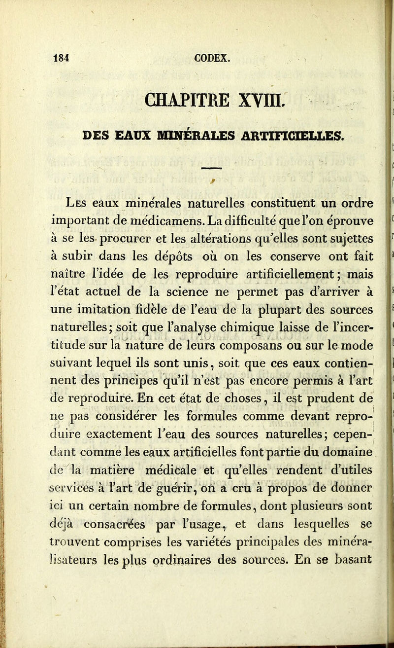 CHAPITRE XVIII, DES EAUX MINERALES ARTIFICIELLES. Les eaux minérales naturelles constituent un ordre important de médicamens. La difficulté que l’on éprouve à se les procurer et les altérations qu'elles sont sujettes à subir dans les dépôts où on les conserve ont fait naître l’idée de les reproduire artificiellement ; mais l’état actuel de la science ne permet pas d’arriver à une imitation fidèle de l’eau de la plupart des sources naturelles ; soit que l’analyse chimique laisse de l’incer- titude sur la nature de leurs composans ou sur le mode suivant lequel ils sont unis, soit que ces eaux contien- nent des principes qu’il n’est pas encore permis à l’art de reproduire. En cet état de choses, il est prudent de ne pas considérer les formules comme devant repro- duire exactement l'eau des sources naturelles; cepen- dant comme les eaux artificielles font partie du domaine de la matière médicale et qu’elles rendent d’utiles services à l’art de guérir, où a cru à propos de donner ici un certain nombre de formules, dont plusieurs sont déjà consacrées par l’usage, et dans lesquelles se trouvent comprises les variétés principales des minéra- lisateurs les plus ordinaires des sources. En se basant