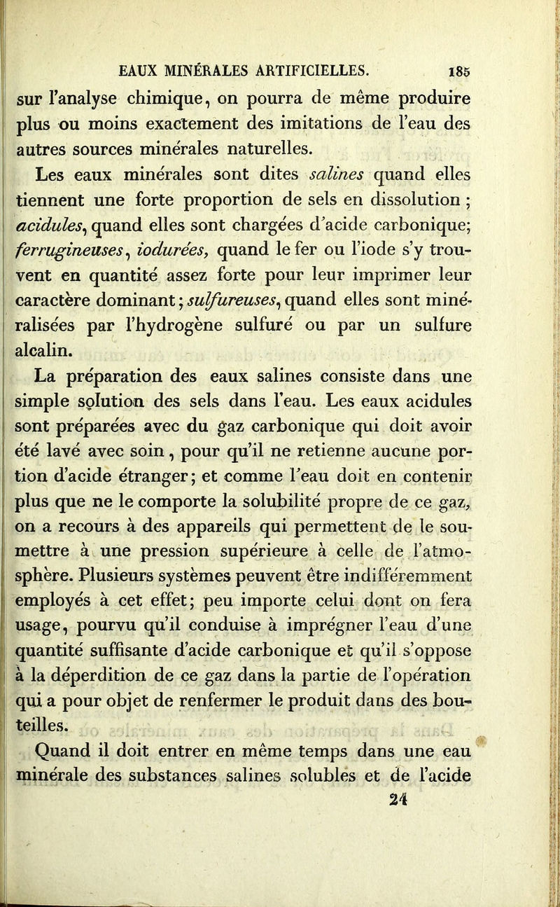 sur l’analyse chimique, on pourra de même produire plus ou moins exactement des imitations de l’eau des autres sources minérales naturelles. Les eaux minérales sont dites salines quand elles tiennent une forte proportion de sels en dissolution ; acidulés, quand elles sont chargées d’acide carbonique; ferrugineuses, iodurées, quand le fer ou l’iode s’y trou- vent en quantité assez forte pour leur imprimer leur caractère dominant ; sulfureuses, quand elles sont miné- ralisées par l’hydrogène sulfuré ou par un sulfure alcalin. La préparation des eaux salines consiste dans une simple solution des sels dans l’eau. Les eaux acidulés sont préparées avec du gaz carbonique qui doit avoir été lavé avec soin, pour qu’il ne retienne aucune por- tion d’acide étranger ; et comme beau doit en contenir plus que ne le comporte la solubilité propre de ce gaz, on a recours à des appareils qui permettent de le sou- mettre à une pression supérieure à celle de l’atmo- sphère. Plusieurs systèmes peuvent être indifféremment employés à cet effet; peu importe celui dont on fera usage, pourvu qu’il conduise à imprégner l’eau d’une quantité suffisante d’acide carbonique et qu’il s’oppose à la déperdition de ce gaz dans la partie de l’opération qui a pour objet de renfermer le produit dans des bou- teilles. Quand il doit entrer en même temps dans une eau minérale des substances salines solubles et de l’acide 24