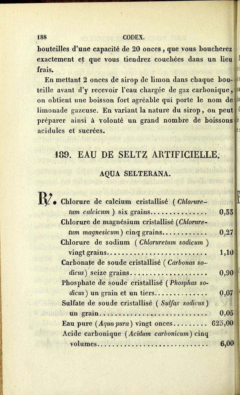 I bouteilles d’une capacité de 20 onces , que vous boucherez exactement et que vous tiendrez couchées dans un lieu 1 frais. f1( En mettant 2 onces de sirop de limon dans chaque bou- d( teille avant d’y recevoir l’eau chargée de gaz carbonique,' wi on obtient une boisson fort agréable qui porte le nom délit limonade gazeuse. En variant la nature du sirop, on peut ( préparer ainsi à volonté un grand nombre de boissons le acidulés et sucrées. itf 189. EAU DE SELTZ ARTIFICIELLE. AQUA SELTERANA. • Chlorure de calcium cristallisé ( Chlorure- tum calcicum ) six grains Chlorure de magnésium cristallisé (Chlorure- tum magnesicum) cinq grains Chlorure de sodium ( Chloruretum sodicum ) vingt grains Carbonate de soude cristallisé ( Carbonas so- dicus) seize grains Phosphate de soude cristallisé ( Phosphas so- dicus) un grain et un tiers Sulfate de soude cristallisé ( Sulfas sodicus ) un grain Eau pure ( Aguapura) vingt onces Acide carbonique (Acidum car b onicum) cinq volumes ï 0,53 0,27 1,10 0,90 0,07 0,05 625,00 6,00