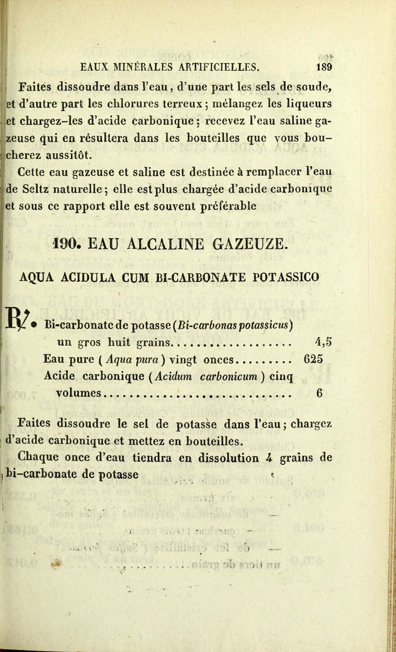 Faites dissoudre dans l’eau, d’une parties sels de soude, Iet d’autre part les chlorures terreux ; mélangez les liqueurs et chargez-les d’acide carbonique : recevez l’eau saline ga- zeuse qui en résultera dans les bouteilles que vous bou- cherez aussitôt. Cette eau gazeuse et saline est destinée à remplacer l’eau de Seltz naturelle; elle est plus chargée d’acide carbonique et sous ce rapport elle est souvent préférable 190. EAU ALCALINE GAZEUZE. AQUA ACIDULA CUM BI-CARBONATE POTASSICO • Bi-carbonate de potasse (Bi-carbonas potassicus) un gros huit grains 4,5 Eau pure ( Aqua pura ) vingt onces 625 Acide carbonique (Acidum carbonicum ) cinq volumes 6 Faites dissoudre le sel de potasse dans l’eau ; chargez d’acide carbonique et mettez en bouteilles. Chaque once d’eau tiendra en dissolution 4 grains de j bi-earbonate de potasse t