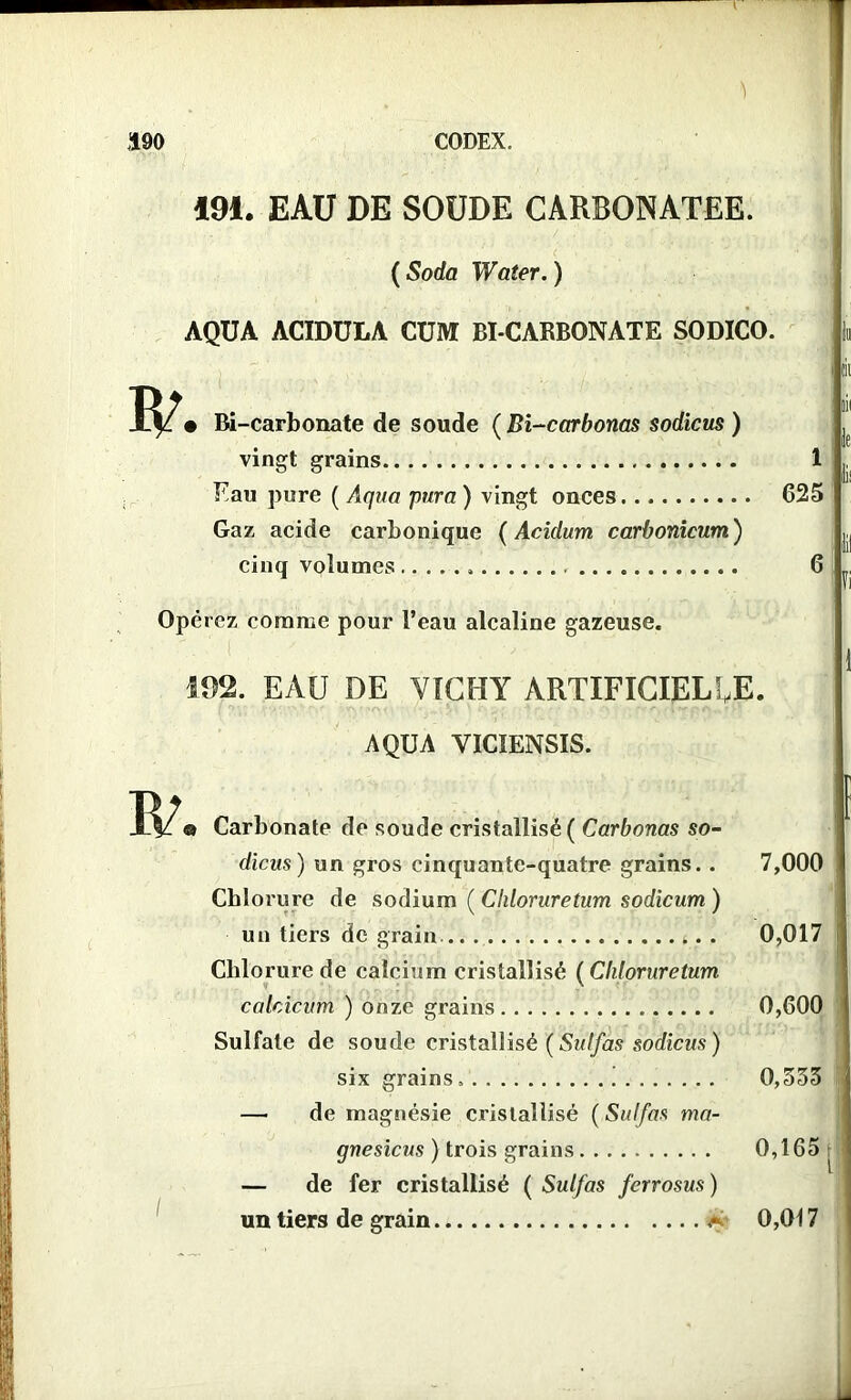 494. EAU DE SOUDE CARBONATEE. ( Soda Water. ) AQUA ACIDULA CUM BI CARBONATE SODICO. • Bi-carbonate de soude ( Bi-carbonas sodicus ) vingt grains 1 Eau pure ( Aqua pura) vingt onces 625 Gaz acide carbonique ( Acidum carbonicum ) cinq volumes , 6 Opérez comme pour l’eau alcaline gazeuse. 192. EAU DE VICHY ARTIFICIELLE. AQUA VICIENSIS. Carbonate de soude cristallisé ( Carbonas so- dicus) un gros cinquante-quatre grains.. Chlorure de sodium ( Chloruretum sodicum ) un tiers de grain .. Chlorure de calcium cristallisé ( Chloruretum calcicum ) onze grains Sulfate de soude cristallisé (Sulfas sodicus) six grains ! — de magnésie cristallisé ( Sulfas ma- gnesicus ) trois grains — de fer cristallisé ( Sulfas ferrosus ) un tiers de grain a 7,000 0,017 0,600 0,535 0,165; l 0,017