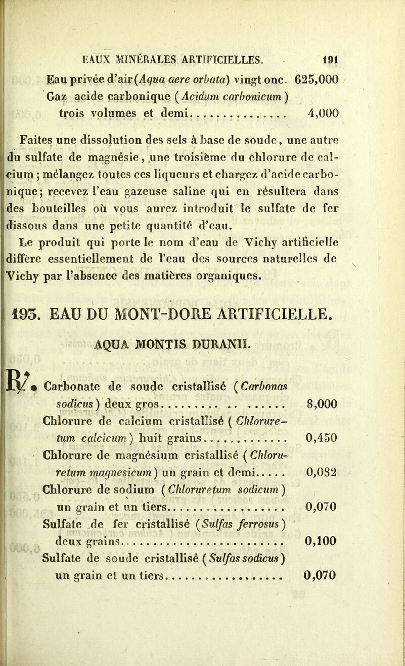 r EAUX MINÉRALES ARTIFICIELLES. 191 Eau privée d’air (Aqua aere orbata) vingt one. 625,000 Gaz acide carbonique ( Acidum carbonicum ) trois volumes et demi 4,000 Faites une dissolution des sels à base de soude, une autre du sulfate de magnésie, une troisième du chlorure de cal- cium ; mélangez toutes ces liqueurs et chargez d’acide carbo- nique; recevez l’eau gazeuse saline qui en résultera dans des bouteilles où vous aurez introduit le sulfate de fer dissous dans une petite quantité d’eau. Le produit qui porte le nom d’eau de Vichy artificielle diffère essentiellement de l’eau des sources naturelles de Vichy par l’absence des matières organiques. 103. EAU DU MONT-DORE ARTIFICIELLE. AQUA MONTIS DURANII. • Carbonate de soude cristallisé ( Carbonas sodicus) deux gros 8,000 Chlorure de calcium cristallisé ( Chlorure- tum calcicum) huit grains 0,450 Chlorure de magnésium cristallisé ( Chloru~ return magnesicum) un grain et demi 0,082 Chlorure de sodium ( Chloruretum sodicum ) un grain et un tiers 0,070 Sulfate de fer cristallisé (Sulfas ferrosus) deux grains 0,100 Sulfate de soude cristallisé ( Sulfas sodicus ) un grain et un tiers 0,070