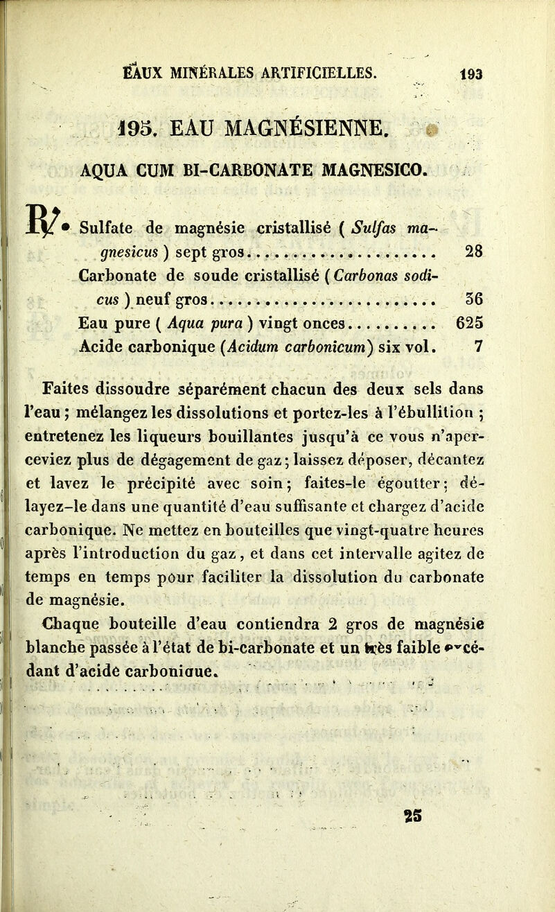 195, EAU MAGNÉSIENNE. AQUA CUM BI-CARBONATE MAGNESICO. • Sulfate de magnésie cristallisé ( Sulfas ma- gnesicus ) sept gros Carbonate de soude cristallisé ( Carbonas sodi- cus ) neuf gros Eau pure ( Aqua para ) vingt onces Acide carbonique (Acidum carbonicum) six vol. Faites dissoudre séparément chacun des deux sels dans l’eau ; mélangez les dissolutions et portez-les à l’ébullition ; entretenez les liqueurs bouillantes jusqu’à ce vous n’aper- ceviez plus de dégagement de gaz; laissez déposer, décantez et lavez le précipité avec soin; faites-le égoutter: dé- layez-le dans une quantité d’eau suffisante et chargez d’acide carbonique. Ne mettez en bouteilles que vingt-quatre heures après l’introduction du gaz, et dans cet intervalle agitez de temps en temps pour faciliter la dissolution du carbonate de magnésie. Chaque bouteille d’eau contiendra 2 gros de magnésie blanche passée à l’état de bi-carbonate et un très faible ^cé- dant d’acide carboniaue. 28 56 625 7 25