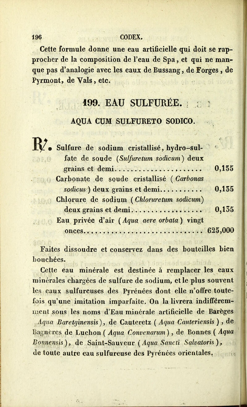 Cette formule donne une eau artificielle qui doit se rap- procher de la composition de l’eau de Spa, et qui ne man- que pas d’analogie avec les eaux de Bussang, de Forges , de Pyrmont, de Vais, etc. 199. EAU SULFURÉE. ; ;; : AQUA CUM SULFUKETO SODICO. a Sulfure de sodium cristallisé, hydro-sul- fate de soude (Sulfureturn sodicum) deux grains et demi 0,155 Carbonate de soude cristallisé ( Carbonas sodicus ) deux grains et demi 0,155 Chlorure de sodium ( Chloruretum sodicum) deux grains et demi 0,135 Eau privée d’air ( Aqua aere orbata ) vingt onces 625,000 Faites dissoudre et conservez dans des bouteilles bien bouchées. Cette eau minérale est destinée à remplacer les eaux minérales chargées de sulfure de sodium, et le plus souvent les eaux sulfureuses des Pyrénées dont elle n’offre toute- fois qu’une imitation imparfaite. On la livrera indifférem- ment sous les noms d’Eau minérale artificielle de Barèges Aqua Baretginensis), de Cauteretz ( Aqua Cauteriensis ) , de Bagnères de Luchon ( Aqua Convenarum ), de Bonnes ( Aqua Bonnensis), de Saint-Sauveur ( Aqua Sancti Salvatoris), de toute autre eau sulfureuse des Pyrénées orientales.