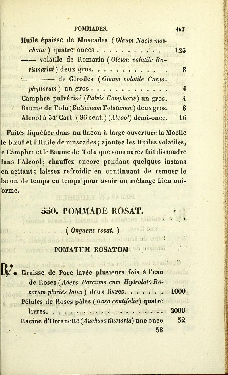 Huile épaisse de Muscades (Oleum Nucis mos- chatœ ) quatre onces 125 volatile de Romarin ( Oleum volatile Ro- rismarini ) deux gros . 8 de Girofles ( Oleum volatile Caryo- phyllorum ) un gros 4 Camphre pulvérisé (Pulvis Camphorœ) un gros. 4 Baume de Tolu (Balsamum Tolutanum) deux gros. 8 Alcool à 54° Cart. (86 cent.) (Alcool) demi-once. 16 Faites liquéfier dans un flacon à large ouverture la Moelle le bœuf et l’Huile de muscades; ajoutez les Huiles volatiles, e Camphre et le Baume de Tolu que vous aurez fait dissoudre lans l’Alcool; chauffez encore pendant quelques instans en agitant; laissez refroidir en continuant de remuer le lacon de temps en temps pour avoir un mélange bien uni- orme. 550. POMMADE ROSAT. i > £ ( Onguent rosat. ) POMATUM ROSATUM Graisse de Porc lavée plusieurs fois à l’eau de Roses (Àdeps Porcinus cum Hydrolato Ro- sarum pluriès lotus ) deux livres Pétales de Roses pâles (Rosacentifolia) quatre livres. . , . Racine d’Orcanette (Anchusatinctoria) une once 58 1000 2000 52