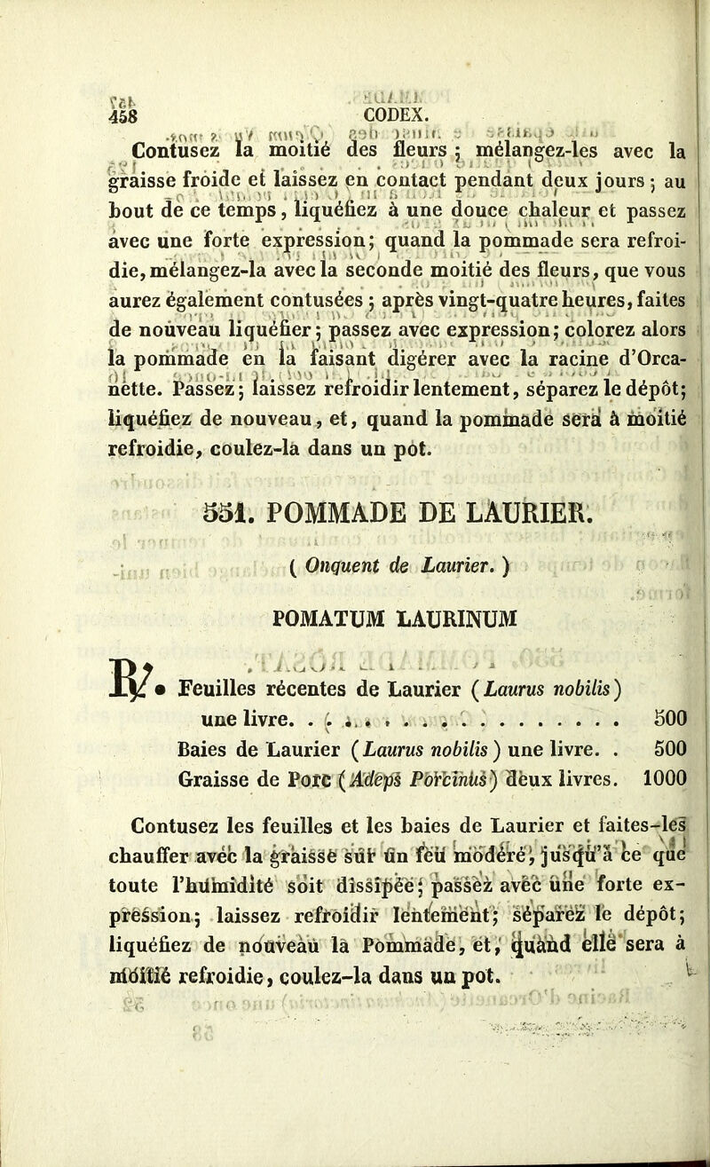 ïfci> 458 itUi.iU. CODEX. Mi ) i'll i r. ; f- Üfiii j _ ?■ U / KW5Ï v' <pu ,1 ‘ T Contusez la moitié des fleurs : mélangez-les avec la r?I . . :> I !> t’i - 1° graisse froide et laissez en contact pendant deux jours : au bout de ce temps, liquéfiez à une douce chaleur et passez avec une forte expression; quand la pommade sera refroi- die, mélangez-la avec la seconde moitié des fleurs, que vous aurez également contusées ; après vingt-quatre heures, faites de nouveau liquéfier; passez avec expression; colorez alors la pommade en ia faisant digérer avec la racine d’Orca- nëtte. Passez; laissez refroidir lentement, séparez le dépôt; liquéfiez de nouveau, et, quand la pommade sera à moitié ! :>■ refroidie, coulez-la dans un pot. -11143 ft' 551. POMMADE DE LAURIER. ( Onguent de Laurier. ) POMATUM LAURINUM o -uJfÊ I R/ .1 : V. • Feuilles récentes de Laurier ( Laurus nobilis ) une livre. . (. i.. , . . . . 500 V ^ Baies de Laurier (Laurus nobilis ) une livre. . 500 Graisse de Porc (Adëps PoYcihiis) deux livres. 1000 Contusez les feuilles et les baies de Laurier et faites-les chauffer avec la graissé sût fin ïeu modéré; jiisffü’a ke qiie toute l’hUmidité soit dissipée} passez avec une forte ex- pression; laissez refroidir lentement; séparélz lé dépôt; liquéfiez de nduveàù là Pommade, et,' îjuàùd elle sera à nidifié refroidie, coulez-la dans un pot.