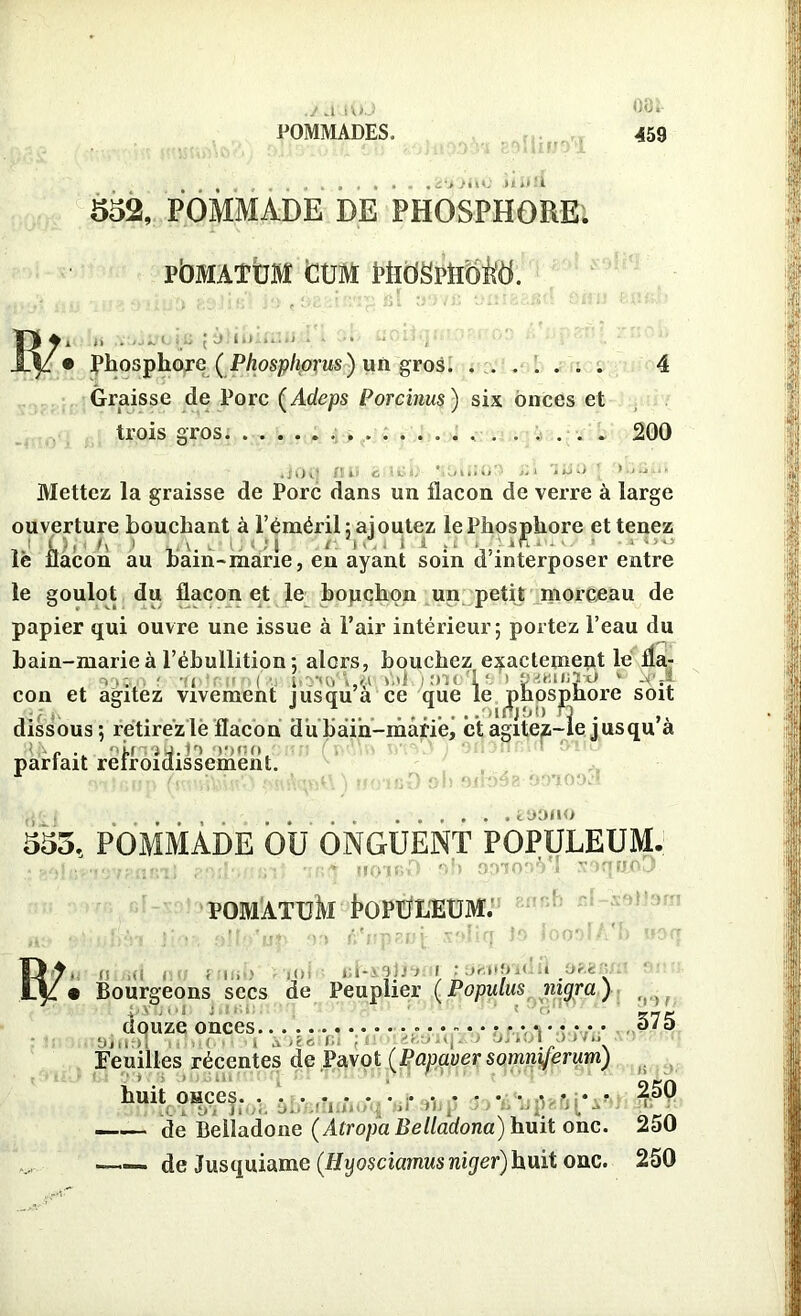 .j auuJ POMMADES. oo i- 459 552, POMMADE DE PHOSPHORE. PÔMATDM CÜM WlÜül'Uoitd. 13/• Phosphore ( Phosphorus) un gros Graisse de Porc (Adeps Porcinus ) six onces et trois gros. ...... 4 200 Mettez la graisse de Porc dans un flacon de verre à large ouverture bouchant à l’éméril; ajoutez le Phosphore et tenez Oi-i A > LA. dl>QJ .rV.MA.i le flacon au bain-marie, en ayant soin d interposer entre le goulot du flacon et le bopchon un petit morceau de papier qui ouvre une issue à l’air intérieur; portez l’eau du bain-marie à l’ébullition ; alors, bouchez exactement le fia- -, i ' - i ■ ,0 >>'' Hill 1‘ 1 U •: «i«3hü * -c,| con et agitez vivement jusqu a ce que le phosphore soit dissous; retirezlëflacon dubàih-mâriej et agitez-le jusqu’à c dû : j. P) )')<;(» pariait reiroidissement. toauo 555, POMMADE OU ONGUENT POPULEUM. .. ,,T.IIQJI'.D 0 S 001 OR VI XOqtthO POMATÜÎVI tOPÜLEUM. fy. i n..id no eiinb loI »•*-> -iir* r ;saus’ii > _ » Bourgeons secs de Peuplier (Populus nigra) douze onces 0/0 1 j-ts Ci jOO] 2B9iq J ' L ' ' ' ‘\ Feuilles récentes de Pavot (Papaver somniferum) huit osces • • • • v * • • 4b* de Belladone (Atropa Belladona) huit one. 250 —— de Jusquiame (Hyosciamusniger)huit one. 250