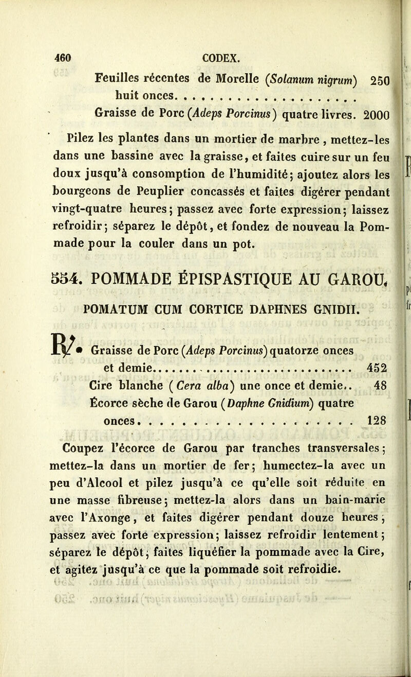 Feuilles récentes de Morelle (Solatium nigrum) 250 huit onces Graisse de Porc (Adeps Porcinus) quatre livres. 2000 Pilez les plantes dans un mortier de marbre , mettez-les dans une bassine avec la graisse, et faites cuire sur un feu doux jusqu’à consomption de l’humidité; ajoutez alors les bourgeons de Peuplier concassés et faites digérer pendant vingt-quatre heures ; passez avec forte expression; laissez refroidir; séparez le dépôt, et fondez de nouveau la Pom- made pour la couler dans un pot. 534. POMMADE ËPISPASTIQUE AU GAROU, w POMATUM CUM CORTICE DAPHNES GNIDII. • Graisse de Porc (Adeps Porcinus) quatorze onces et demie 452 Cire blanche ( Cera alba) une once et demie.. 48 Écorce sèche de Garou ( Daphne Gnidium) quatre onces 128 Coupez l’écorce de Garou par tranches transversales ; mettez-la dans un mortier de fer; humectez-la avec un peu d’Alcool et pilez jusqu’à ce qu’elle soit réduite en une masse fibreuse; mettez-la alors dans un bain-marie avec l’Axonge, et faites digérer pendant douze heures ; passez avec forte expression; laissez refroidir lentement; séparez le dépôt; faites liquéfier la pommade avec la Cire, et agitez jusqu’à ce que la pommade soit refroidie.