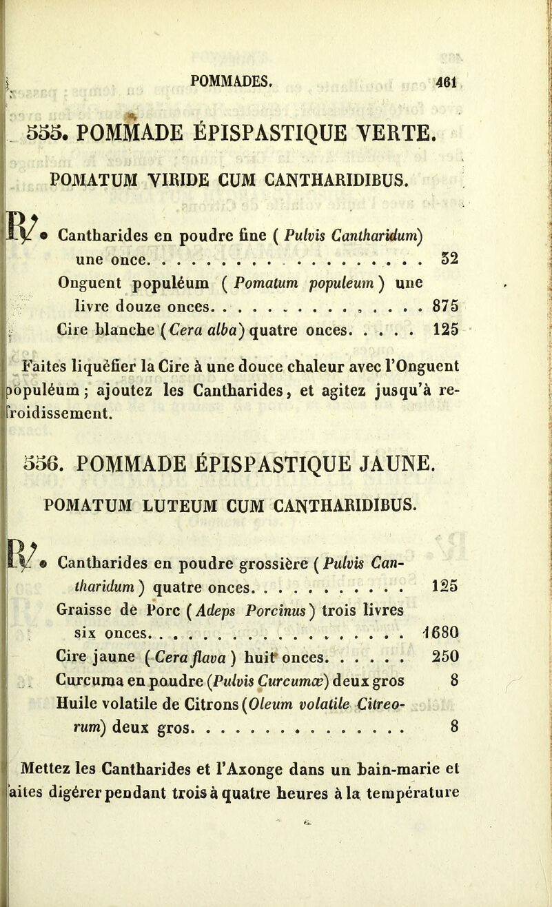 555. POMMADE ÉPISPASTIQUE YERTE. POMATUM YIRIDE CUM CANTHARIDIBUS. Cantharides en poudre fine ( Pulvis Cantharidurri) une once 52 Onguent populéum ( Pomatum populeum ) une livre douze onces „ . . . . 875 Cire blanche (Cera alba') quatre onces 125 Faites liquéfier la Cire à une douce chaleur avec l’Onguent mpuléum; ajoutez les Cantharides, et agitez jusqu’à re- froidissement. 556. POMMADE ÉPISPASTIQUE JAUNE. POMATUM LUTEUM CUM CANTHARIDIBUS. ® Cantharides en poudre grossière ( Pulvis Can- tharidum) quatre onces 125 Graisse de Porc ( Adeps Porcinus) trois livres six onces 1680 Cire jaune ( Ceraflava ) huit onces 250 Curcuma en poudre (Pulvis Curcumæ) deux gros 8 Huile volatile de Citrons (Oleum volatile Citreo- rum) deux gros 8 Mettez les Cantharides et l’Axonge dans un bain-marie et àites digérer pendant trois à quatre heures à la température