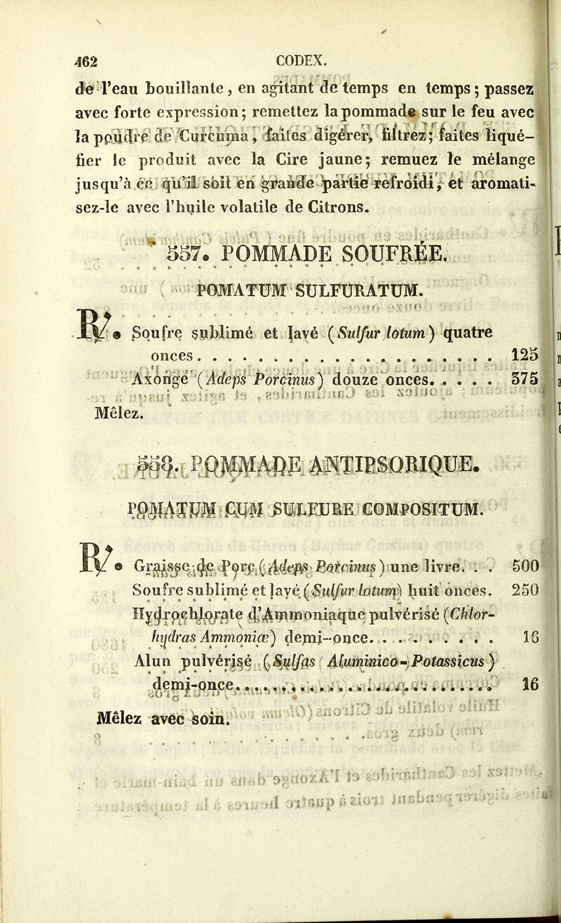 de l’eau bouillante, en agitant de temps en temps ; passez avec forte expression; remettez la pommade sur le feu avec la ppudré de Curcuma, faites digérer, filtrez; faites liqué- fier le produit avec la Cire jaune; remuez le mélange jusqu’à ce qu’il soit en grande partie refroidi, ét aromati- sez-le avec l’huile volatile de Citrons. ’ 557® POMMADE SOUFRÉE. POMATUM SULFURATUM. ÏP « poutre sublimé et Javé (Sulfur lotum) quatre onces 125 Axongé' (Adeps Porcinus) douze onces 575 'iOfiü-f x.'jiivs ts . g'îbi uiu..icJ fcOi soi jo j Mêlez. POMMARE ANTIESORIQüE. fitP SULFURE COMPOSITUM. Grajssc f|e Porc f ddeps Porcinus) une livre. . . 500 Soufre sublimé et Jayè (Sulfur lotum) fiuit onces. 250 ïîydrpchlo/ate d’A^moniaque pulvérisé (Chlor- hydras Ammoniœ) demi-once. ........ 16 Alun pulvérisé (Sulfas Aluminico- Potassicus ) demi-once. 0 • • «0 « • • •• • ■ • •-'•-».••• ■••••«9 16 AOl ano ijiO ab : oiü’M Mêlez avec soin. HVJJ' ,j> 9-guoxjfdI lo tofîi'iru 01 ?^Üp é ■ jiï'»