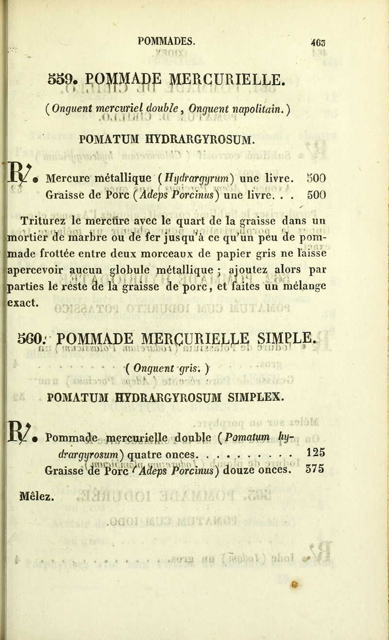 559. POMADE MERCURIELLE. ( Onguent mercuriel double, Onguent napolitain. ) POMATUM HYDRARGYROSUM. Mercure métallique (Hydrargyrum) une livre. 500 Graisse de Porc ( Adeps Porcinus) une livre. . . 500 Triturez le mercüre avec le quart de la graisse dans un mortier de martre ou dé fer jusqu’à ce qu’un peu de pom- made frottée entre deux morceaux de papier gris ne laisse apercevoir aucun globule métallique • ajoutez alors par parties le réste (3e la graisse de porc, et faites un mélange exact. 560: POMMADE MERCURIELJLE SIMPLE. ( Onguent gris. ) ,.v. 'bK N il3' POMATUM HYDRARGYROSUM SIMPLEX. Pommade mercurielle double (Pomatum hy- drargyrosum) quatre onces. . . aisse de£orc lAdeps Porcinus) douze onces. Graisse Mêlez. 125 375 &