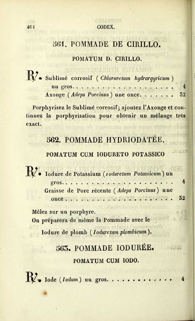 861. POMMADE DE CIRILLO. POMATUM D. CIRILLO. » Sublimé corrosif ( Chloruretum hydrargyricum ) un gros 4 ..... 32 Axonge ( Adeps Porcinus ) une once. Porphyrisez le Sublimé corrosif; ajoutez l’Axonge et con- tinuez la porphyrisation pour obtenir un mélange très exact. 562. POMMADE HYDRIODATÉE. POMATUM CUM IODURETO POTASSICO lodure de Potassium (loduretum Potassicum) un gros 4 Graisse de Porc récente ( Adeps Porcinus) une once 32 Mêlez sur un porphyre. On préparera de même la Pommade avec le lodure de plomb ( loduretum plombicum ). 563. POMMADE IODURÉE. POMATUM CUM IODO. • Iode (Iodum ) un gros.