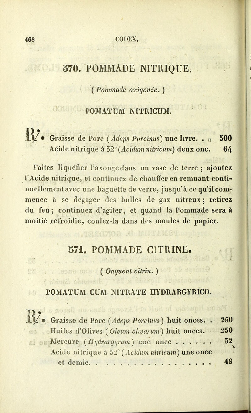 570. POMMADE NITRIQUE. ( Pommade oxigénêe. ) POMATUM NITRICUM. Graisse de Porc ( Adcps Porcinus) une livre. . n Acide nitrique à 52° (Acidum nitricum) deux one. 500 64 Faites liquéfier l’axongedans un vase de terre 5 ajoutez l’ Acide nitrique, et continuez de chauffer en remuant conti- nuellement avec une baguette de verre, jusqu’à ce qu’ilcom- mence à se dégager des bulles de gaz nitreux ; retirez du feu; continuez d’agiter, et quand la Pommade sera à moitié refroidie, coulez-la dans des moules de papier. 571. POMMADE CITRINE. ( Onguent citrin. ) POMATUM CUM NITRATE HYDRARGYRICO. Graisse de Porc (Adeps Porcinus) huit onces. . Huiles d’Olives ( Oleum olivarum) huit onces. Mercure (Hydrargyrum) une once Acide nitrique à 52° ( Acidum nitricum) une once et demie 250 250 52 > 48