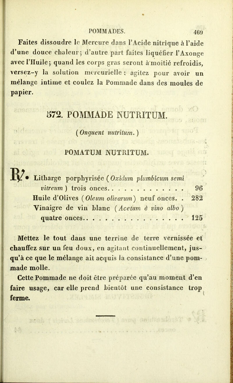 Faites dissoudre le Mercure dans l’Acide nitrique à l’aide d’une douce chaleur; d’autre part faites liquéfier l’Axonge avec l’Huile; quand les corps gras seront à moitié refroidis, versez-y la solution mercurielle ; agitez pour avoir un mélange intime et coulez la Pommade dans des moules de papier. 572. POMMADE NUTRITUM. ( Onguent nutritum. ) POMATUM NUTRITUM. Litharge porphyrisée (Oxidum plumbicum semi viireum ) trois onces. . , 96 Huile d’Olives (Oleum olivarum) neuf onces. . 282 Vinaigre de vin blanc ( Acetum è vino albo ) quatre onces 125 Mettez le tout dans une terrine de terre vernissée et chauffez sur un feu doux, en agitant continuellement, jus- qu’à ce que le mélange ait acquis la consistance d’une pom- made molle. Cette Pommade ne doit être préparée qu’au moment d’en faire usage, car elle prend bientôt une consistance trop ferme.