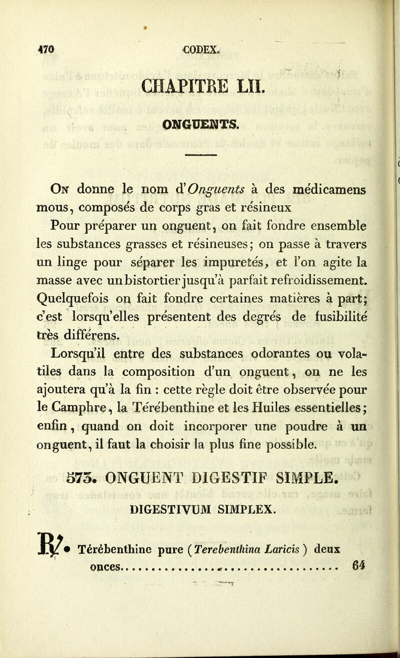 CHAPITRE LÏI. ONGUENTS. On donne le nom $ Onguents à des médicamens mous, composés de corps gras et re'sineux Pour préparer un onguent, on fait fondre ensemble les substances grasses et résineuses; on passe à travers un linge pour séparer les impuretés ? et l’on agite la masse avec un bistortier jusqu’à parfait refroidissement. Quelquefois on fait fondre certaines matières à part; c’est lorsqu’elles présentent des degrés de fusibilité très différens. Lorsqu’il entre des substances odorantes ou vola- tiles dans la composition d’un onguent, on ne les ajoutera qu’à la fin : cette règle doit être observée pour le Camphre, la Térébenthine et les Huiles essentielles; enfin, quand on doit incorporer une poudre à un onguent, il faut la choisir la plus fine possible. 573. ONGUENT DIGESTIF SIMPLE. DIGESTIVUM SIMPLEX. • Térébenthine pure ( Terebenthina Lands ) deux onces 64