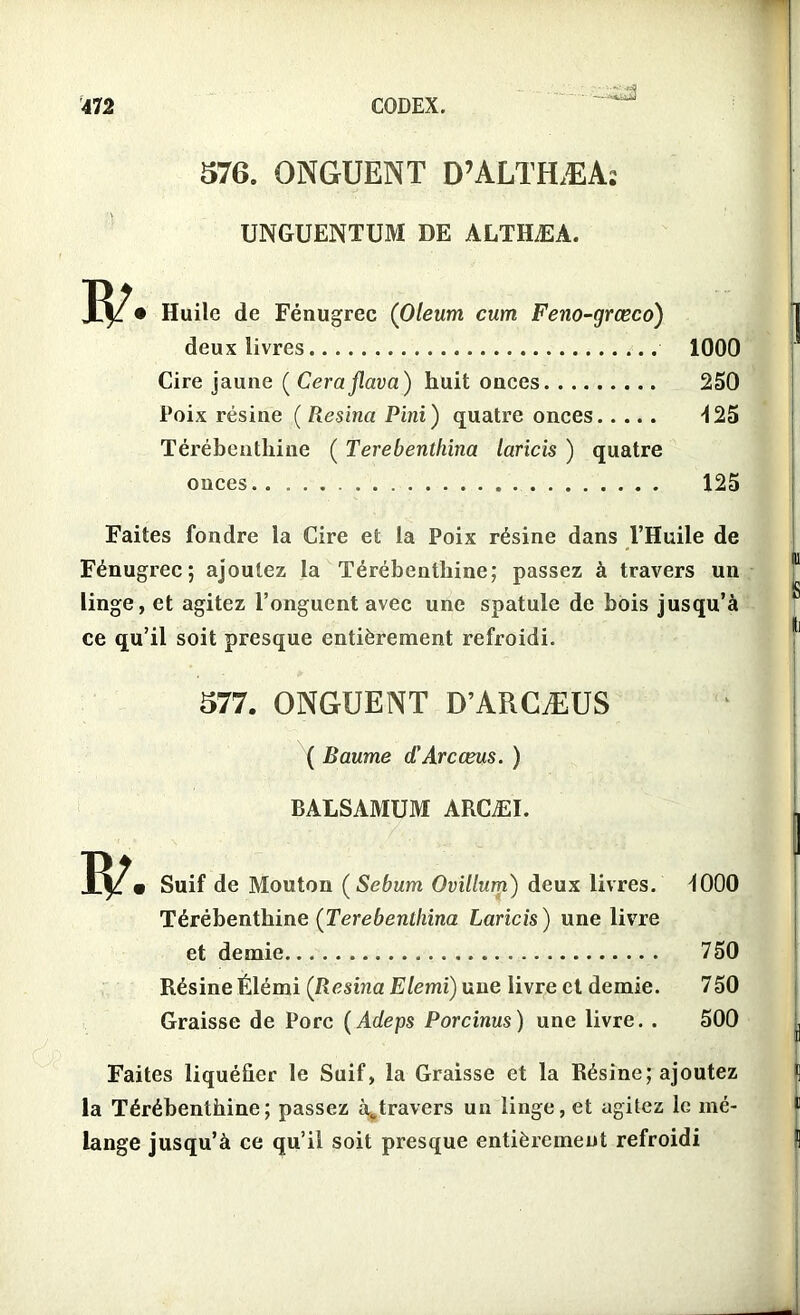 *• —-'ttiiÜj 576. ONGUENT D’ALTHÆA; UNGUENTUM DE ALTHÆA. • Huile de Fénugrec (Oleum cum Feno-grœco) deux livres Cire jaune ( Cerajlava) huit onces Poix résine (Resina P ini) quatre onces Térébenthine ( Terebenthina laricis ) quatre onces 1000 250 425 125 Faites fondre la Cire et la Poix résine dans l’Huile de Fénugrec; ajoutez la Térébenthine; passez à travers un linge, et agitez l’onguent avec une spatule de bois jusqu’à ce qu’il soit presque entièrement refroidi. 577. ONGUENT D’ARCÆUS ( Baume d'Arcœus. ) BALSAMUM ARCÆI. Suif de Mouton ( Sebum Ovillum) deux livres. Térébenthine (Terebenthina Laricis ) une livre et demie Résine Élémi ([Résina Elemi) une livre et demie. Graisse de Porc (Adeps Porcinus) une livre. . 1000 750 750 500 Faites liquéfier le Suif, la Graisse et la Résine; ajoutez la Térébenthine; passez à„travers un linge, et agitez le mé- lange jusqu’à ce qu’il soit presque entièrement refroidi