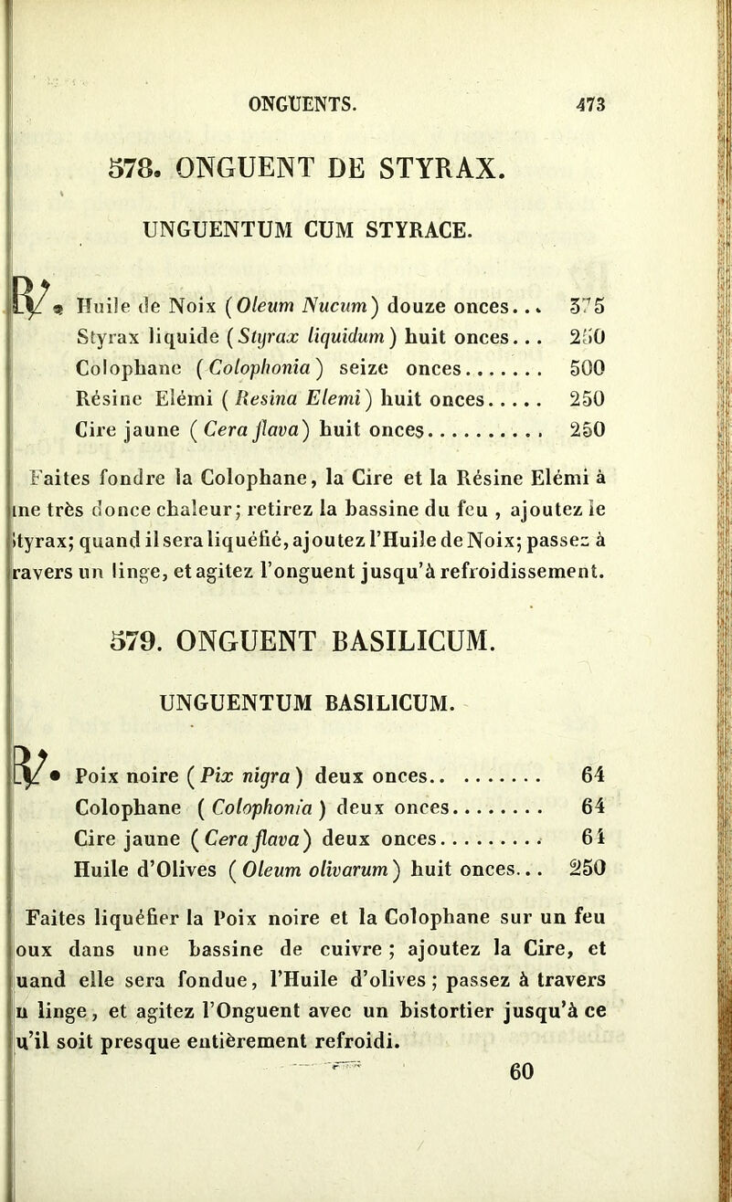 578. ONGUENT DE STYRAX. UNGUENTUM CUM STYRACE. Huile île Noix (Oleum Nucum) douze onces... Styrax liquide (Styrax liquidum) huit onces.. . Colophane ( Coloplwnia) seize onces Résine Elémi ( Resina Elemî ) huit onces Cire jaune ( Cera Jlava) huit onces 375 250 500 250 250 Faites fondre la Colophane, la Cire et la Résine Elémi à me très donee chaleur; retirez la bassine du feu , ajoutez ie Ityrax; quand il sera liquéfié, ajoutez l’Huile de Noix; passez à ravers un linge, et agitez l’onguent jusqu’à refroidissement. 579. ONGUENT BASILICUM. UNGUENTUM BASILICUM. • Poix noire (Pix nigra) deux onces 64 Colophane (Colophonia) deux onces 64 Cire jaune (Cera jlava) deux onces 64 Huile d’Olives ( Oleum olivarum ) huit onces... 250 Faites liquéfier la Poix noire et la Colophane sur un feu oux dans une bassine de cuivre ; ajoutez la Cire, et uand elle sera fondue, l’Huile d’olives; passez à travers n linge, et agitez l’Onguent avec un bistortier jusqu’à ce u’il soit presque entièrement refroidi. 60