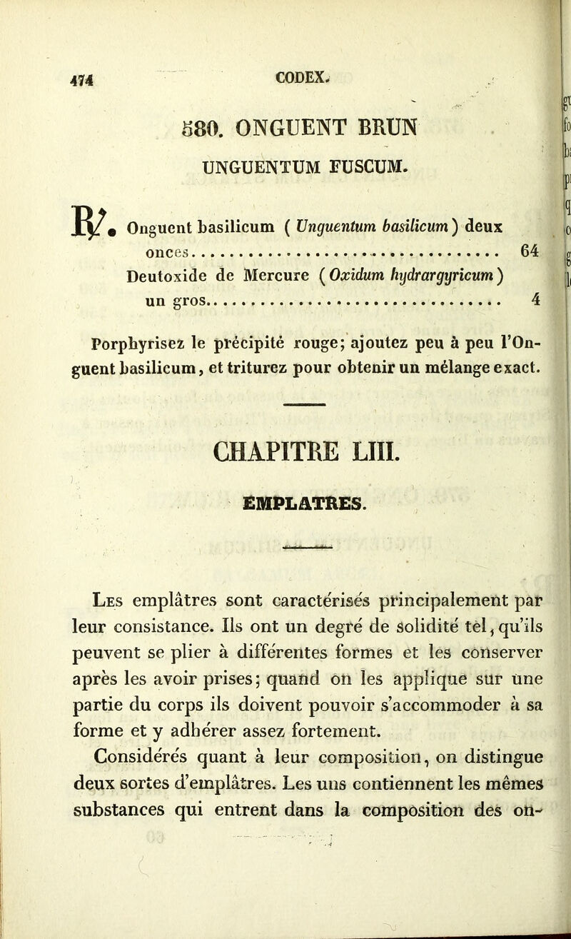 S80. ONGUENT BRUN UNGUENTUM FUSCUM. • Onguent basilicum ( Unguentum basilicum ) deux onces 64 Deutoxide de Mercure (Oxidum hydrargyricum) un gros 4 g1 fo b P1 ï •Cl I II Porphyrisez le précipité rouge; ajoutez peu à peu l’On- guent basilicum, et triturez pour obtenir un mélange exact. CHAPITRE LUI. ) EMPLATRES. Les emplâtres sont caractérisés principalement par leur consistance. Iis ont un degré de solidité tel, qu’ils peuvent se plier à différentes formes et les conserver après les avoir prises ; quand on les applique sur une partie du corps ils doivent pouvoir s’accommoder à sa forme et y adhérer assez fortement. Considérés quant à leur composition, on distingue deux sortes d’emplâtres. Les uns contiennent les mêmes substances qui entrent dans la composition des on-