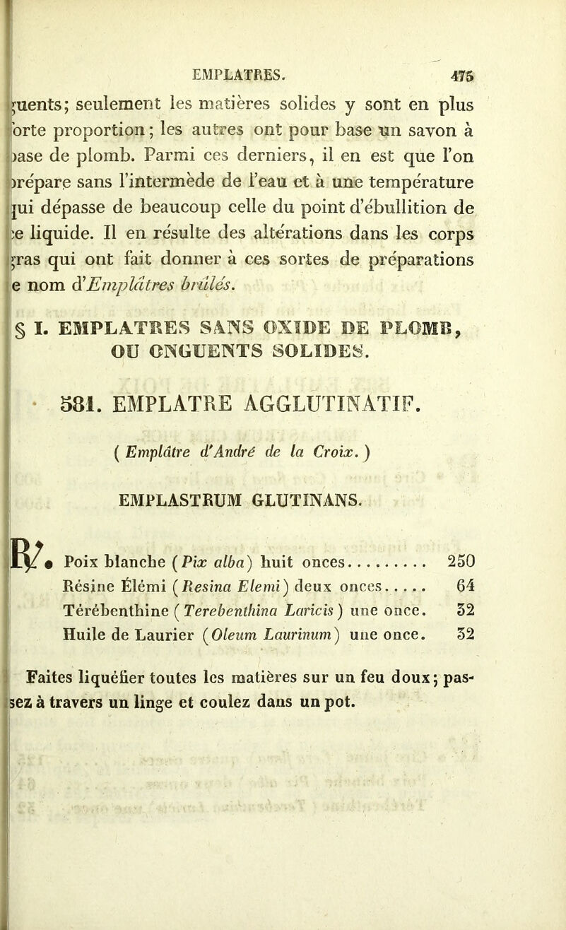 Clients; seulement les matières solides y sont en plus orte proportion ; les autres ont pour base un savon à )ase de plomb. Parmi ces derniers, il en est que l’on orépare sans l’intermède de l’eau et à une température jui dépasse de beaucoup celle du point d’ébullition de Le liquide. Il en résulte des altérations dans les corps >ras qui ont fait donner à ces sortes de préparations e nom d'Emplâtres bridés. § I. EMPLATRES SANS OXIDE DE PLOMB, OU ONGUENTS SOLIDES. 581. EMPLATRE AGGLUTINATIF. ( Emplâtre d'André de la Croix. ) EMPLASTRUM GLUTINANS. • Poix blanche (Pix alba) huit onces 250 Résine Élémi ( Resina Elemi) deux onces 64 Térébenthine ( Terebenthina Lands) une once. 32 Huile de Laurier (Oleum Laurinum) une once. 32 Faites liquéfier toutes les matières sur un feu doux; pas- sez à travers un linge et coulez dans un pot.