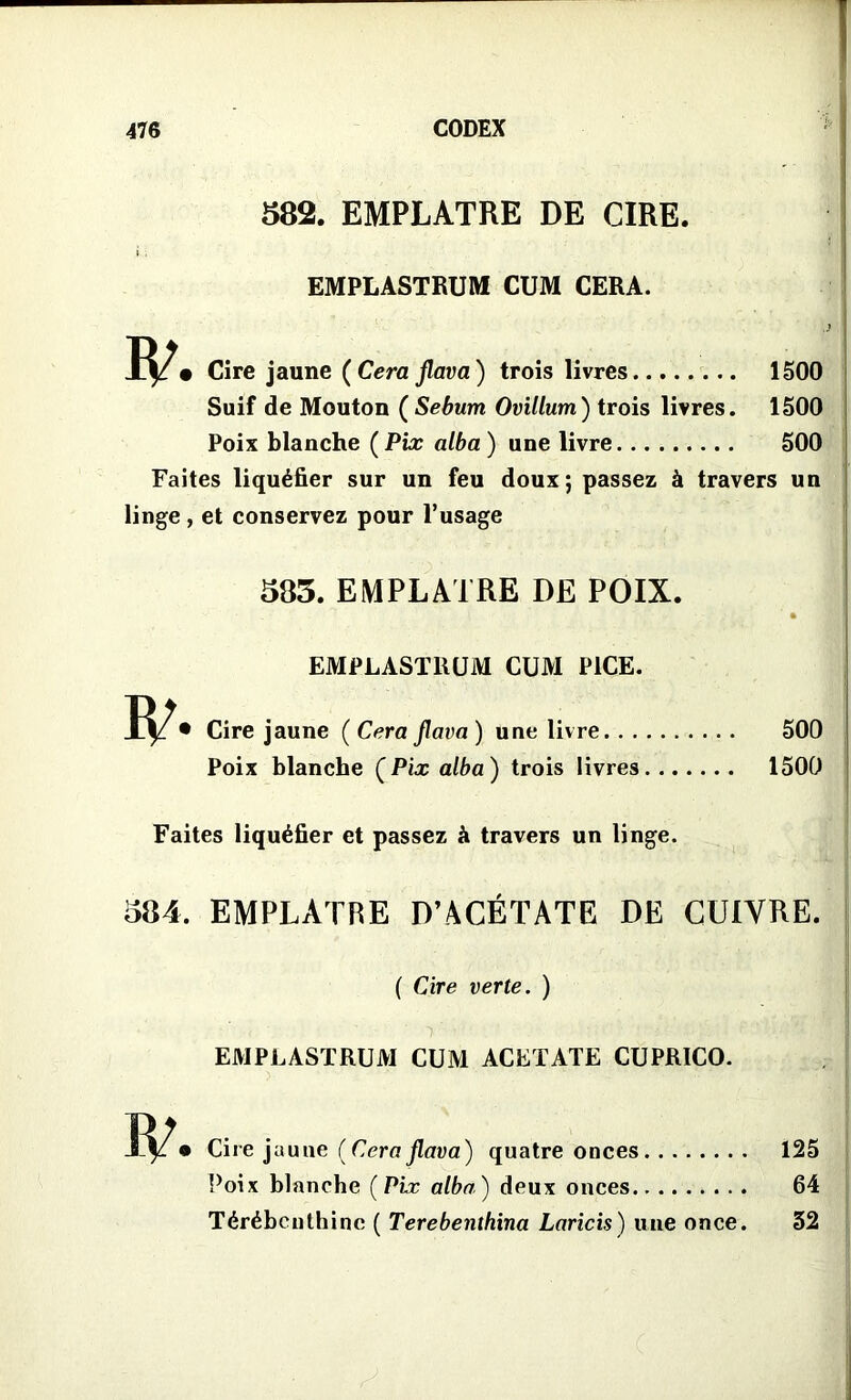 582. EMPLATRE DE CIRE. EMPLASTRUM CUM CERA. • Cire jaune (Cera flava) trois livres 1500 Suif de Mouton (Sebum Ovillum) trois livres. 1500 Poix blanche (Pix alba) une livre 500 Faites liquéfier sur un feu doux; passez à travers un linge, et conservez pour l’usage 585. EMPLATRE DE POIX. » EMPLASTliUM CUM P1CE. • Cire jaune (Cera flava) une livre 500 Poix blanche (Pix alba) trois livres 1500 Faites liquéfier et passez à travers un linge. 584. EMPLATRE D’ACÉTATE DE CUIVRE. ( Cire verte. ) EMPLASTRUM CUM ACETATE CUPRICO. I-V* Cire jaune (Cera flava) quatre onces 125 Poix blanche (Pix alba) deux onces.. 64 Térébenthine ( Terebenthina Laricis) une once. 32