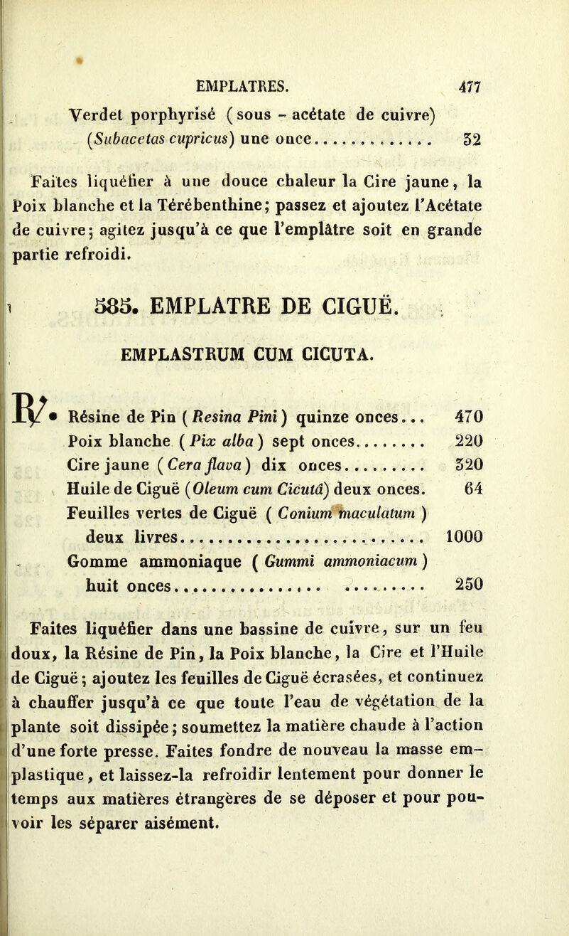 Verdet porphyrisé (sous - acétate de cuivre) [S a b ace tas cupricus) une once 32 Faites liquéfier à une douce chaleur la Cire jaune, la Poix blanche et la Térébenthine; passez et ajoutez l’Acétate de cuivre; agitez jusqu’à ce que l’emplâtre soit en grande partie refroidi. 585. EMPLATRE DE CIGUË. EMPLASTRUM CUM CICUTA. • Résine de Pin ( Resina Pini) quinze onces... 470 Poix blanche ( Pix alba) sept onces 220 Cire jaune ( Cera jlava ) dix onces 320 Huile de Ciguë (Oleum cum Cicutd) deux onces. 64 Feuilles vertes de Ciguë ( Conium maculatum ) deux livres 1000 Gomme ammoniaque ( Gummi ammoniacum ) huit onces 250 Faites liquéfier dans une bassine de cuivre, sur un feu doux, la Résine de Pin, la Poix blanche, la Cire et l’Huile de Ciguë ; ajoutez les feuilles de Ciguë écrasées, et continuez à chauffer jusqu’à ce que toute l’eau de végétation de la plante soit dissipée; soumettez la matière chaude à l’action d’une forte presse. Faites fondre de nouveau la masse em- plastique, et laissez-la refroidir lentement pour donner le temps aux matières étrangères de se déposer et pour pou- voir les séparer aisément.