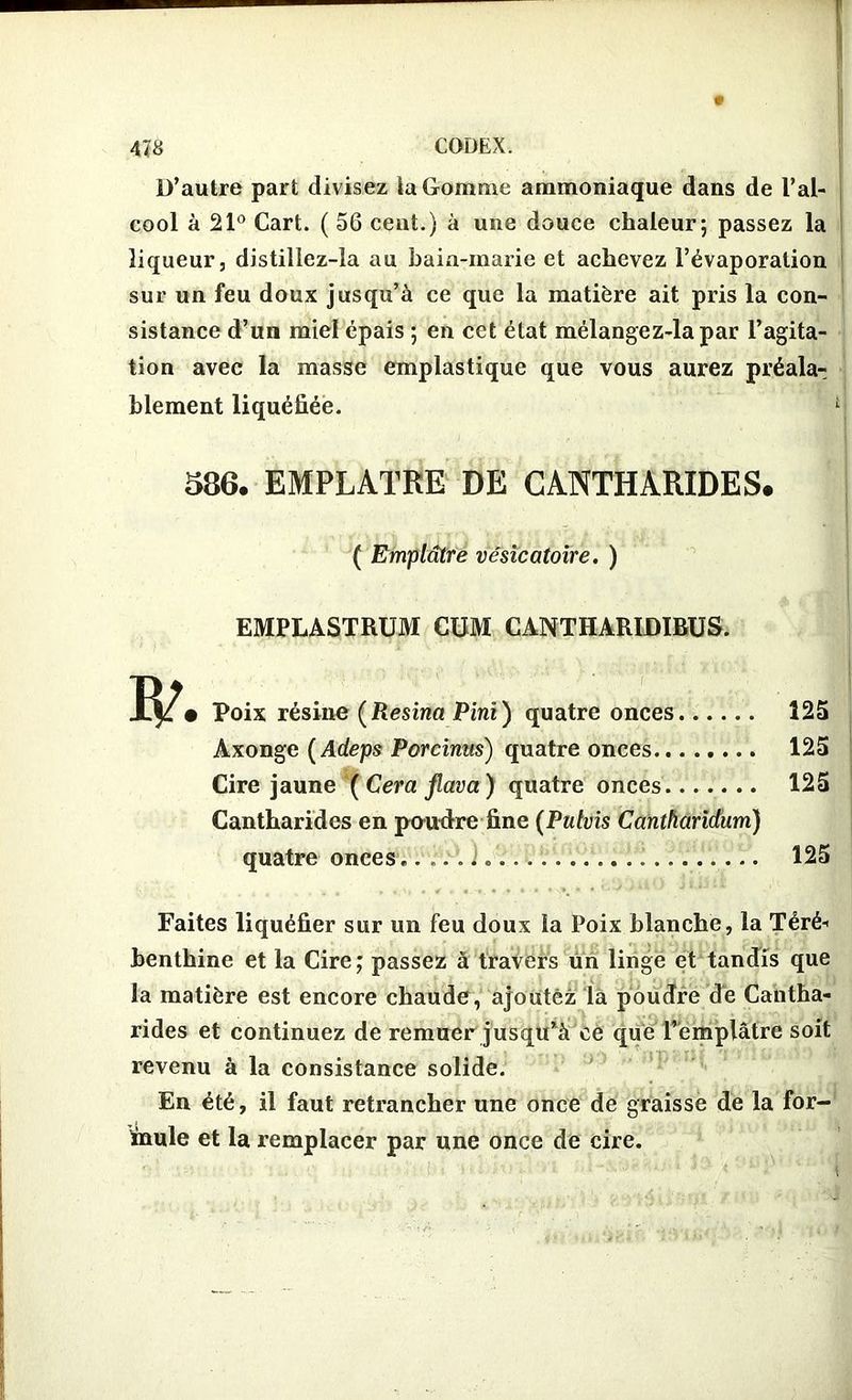 D’autre part divisez la Gomme ammoniaque dans de l’al- cool à 21° Cart. ( 56 cent.) à une douce chaleur; passez la liqueur, distillez-la au baia-marie et achevez l’évaporation sur un feu doux jusqu’à ce que la matière ait pris la con- sistance d’un miel épais ; en cet état mélangez-lapar l’agita- tion avec la masse emplastique que vous aurez préala- blement liquéfiée. C 586. EMPLATRE DE CANTHARIDES. ■ ( Emplâtre vésicatoire. ) EMPLASTRUM CUM CANTHARIDIBUS. • Poix résine (Resina Pini) quatre onces 125 Axonge ( Adeps Porcinus) quatre onces 125 Cire jaune (Cera jlava) quatre onces 125 Cantharides en pendre fine (Putvis Cantharidum) quatre onces..... i 125 Faites liquéfier sur un feu doux la Poix blanche, la Téré- benthine et la Cire; passez à travers un linge et tandis que la matière est encore chaude, ajoutez là poudre dé Cantha- rides et continuez de remuer jusqu’à ce que l’emplâtre soit revenu à la consistance solide. En été, il faut retrancher une once de graisse de la for- mule et la remplacer par une once de cire.