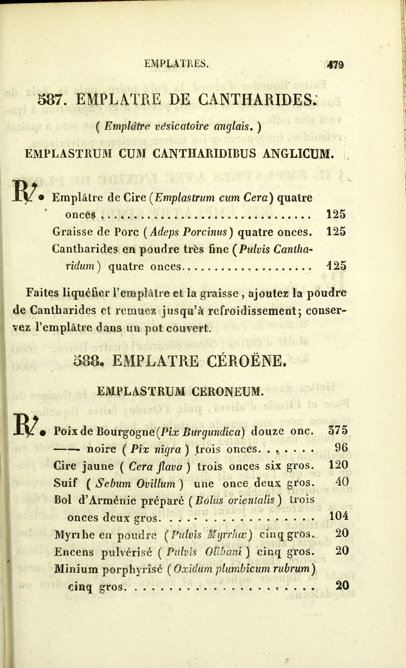 587. EMPLATRE DE CANTHARIDES: ( Emplâtre vésicatoire anglais. ) EMPLASTRUM CUM CANTHARIDIBUS ANGLICUM. • Emplâtre de Cire (Emplastrum cum Cera) quatre onces 125 Graisse de Porc (Adeps Porcinus) quatre onces. 125 Cantharides en poudre très fine (Pulvis Cantha- ridum) quatre onces 425 Faites liquéfier l’emplâtre et la graisse, ajoutez la poudre de Cantharides et remuez jusqu’à refroidissement; conser- vez l’emplâtre dans un pot couvert. 588. EMPLATRE CÉROËNE. EMPLASTRUM CERONEUM. • Poix de Bourgogne (Pix Burgundica) douze one. 575 • noire ( Pix nigra ) trois onces. . % . 96 Cire jaune ( Cera flavo ) trois onces six gros. 120 Suif ( Sebum Ovillum ) une once deux gros. 40 Bol d’Arménie préparé (Bolus orientalis ) trois onces deux gros. . . . 104 Myrihe en poudre (Pulvis Mgrrhœ) cinq gros. 20 Encens pulvérisé ( Pulvis Olibani ) cinq gros. 20 Minium porpbyrisé ( Oxidum plumbicum rubrum) cinq gros ......... 20
