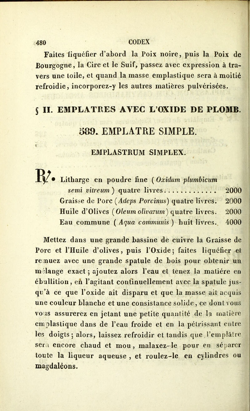 Faites liquéfier d’abord la Poix noire, puis la Poix de Bourgogne, la Cire et le Suif, passez avec expression à tra- vers une toile, et quand la masse emplastique sera à moitié refroidie, incorporez-y les autres matières pulvérisées. II. EMPLATRES AVEC L’OXIDE DE PLOMB. 589. EMPLATRE SIMPLE. I EMPLASTRUM SIMPLEX. ' - w- ■ * Litharge en poudre fine ( Oxidum plumbicum semi vitreum ) quatre livres Graisse de Porc ( Adeps Porcinus) quatre livres. Huile d’Olives (Oleum olivarum) quatre livres. Eau commune ( Aqua communis ) huit livres. 2000 2000 2000 4000 Mettez dans une grande bassine de cuivre la Graisse de Porc et l’Huile d’olives, puis l’Oxide; faites liquéfier et remuez avec une grande spatule de bois pour obtenir un mélange exact ; ajoutez alors l’eau et tenez la matière en ébullition, en l’agitant continuellement avec la spatule jus- qu’à ce que l’oxide ait disparu et que la masse ait acquis une couleur blanche et une consistance solide, ce dont vous vous assurerez en jetant une petite quantité de la matière em plastique dans de l’eau froide et en la pétrissant entre les doigts; alors, laissez refroidir et tandis que l’emplâtre sera encore chaud et mou , malaxez-le pour en séparer toute la liqueur aqueuse , et roulez-le en cylindres ou magdaléons.