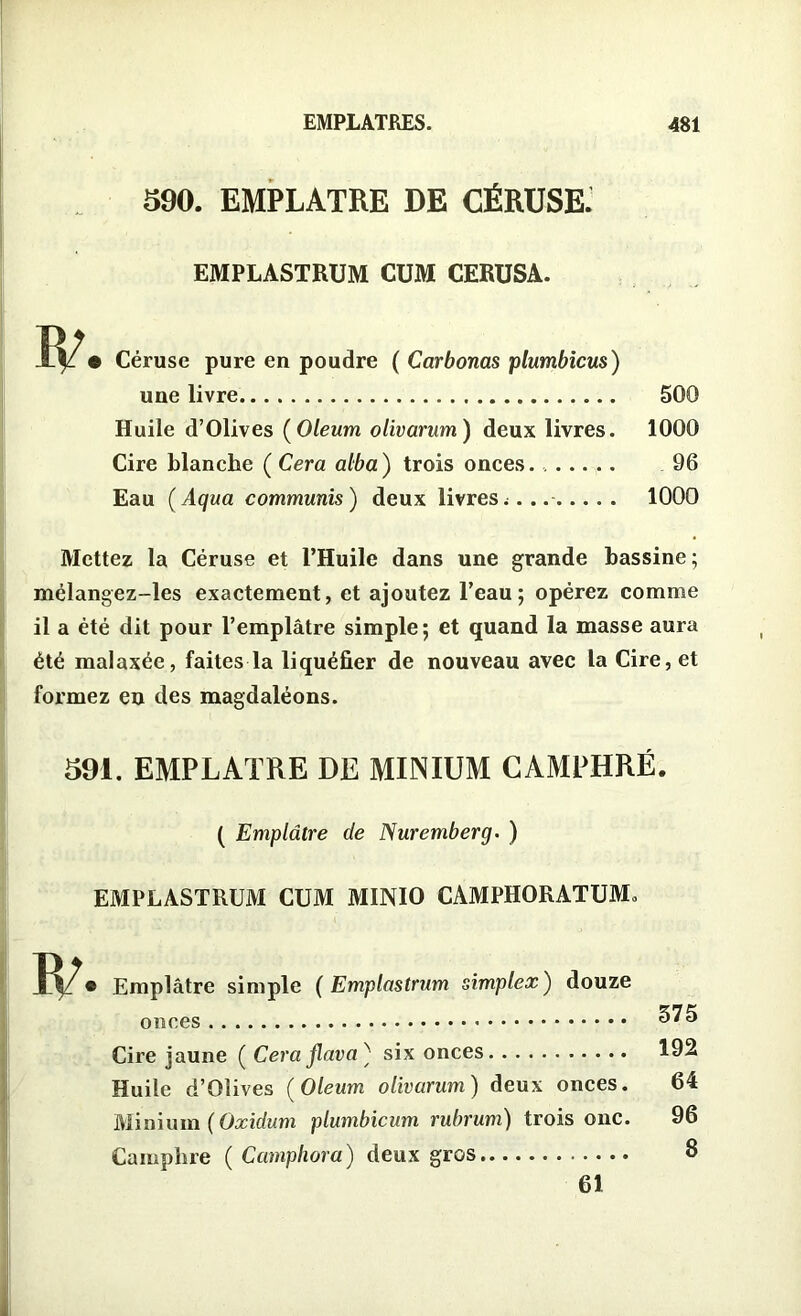 390. EMPLATRE DE CÉRUSE. EMPLASTRUM CUM CERUSA. • Céruse pure en poudre ( Carbonas plumbicus) une livre Huile d’Olives (Oleum olivarum) deux livres. Cire blanche ( Cera alba ) trois onces Eau (Aqua communis) deux livres.... 500 1000 96 1000 Mettez la Céruse et l’Huile dans une grande bassine ; mélangez-les exactement, et ajoutez l’eau; opérez comme il a été dit pour l’emplâtre simple; et quand la masse aura été malaxée, faites la liquéfier de nouveau avec la Cire, et formez en des magdaléons. 391. EMPLATRE DE MINIUM CAMPHRÉ. ( Emplâtre de Nuremberg. ) EMPLASTRUM CUM MINIO CAMPHORATUM» Emplâtre simple ( Emplastrum simplex ) douze onces Cire jaune ( Cera flava ; six onces Huile d’Olives (Oleum olivarum) deux onces. Minium ( Oxidum plumbicum rubrum) trois one. Camphre ( Camphor a) deux gros 575 192 64 96 8 61
