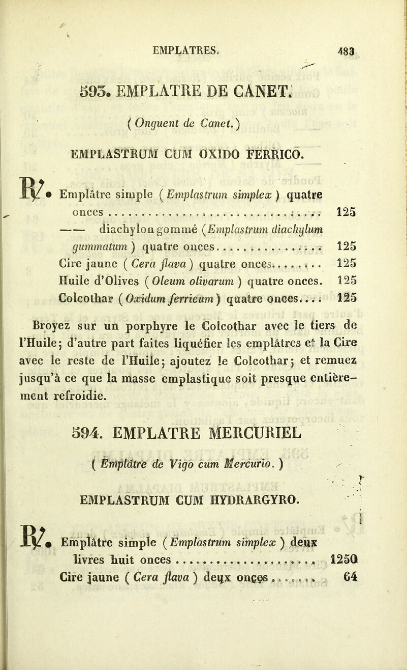 595. EMPLATRE DE CANET. ( Onguent de Canet.) EMPLASTRUM CUM OXIDO FERRÏCO. ÏP • Emplâtre simple ( Emplastrum simplex ) quatre onces » i. . .. 125 diachylon gommé (Emplastrum diachylum gummatum ) quatre onces 125 Cire jaune ( Géra flava ) quatre onces 125 Huile d’Olives ( Oleum olivarum ) quatre onces. 125 Colcothar ( Oxidum ferricum ) quatre onces.... 125 Broyez sur un porphyre le Colcothar avec le tiers de l’Huile; d’autre part faites liquéfier les emplâtres eA la Cire avec le reste de l’Huile; ajoutez le Colcothar; et remuez jusqu’à ce que la masse emplastiquc soit presque entière- ment refroidie. 594. EMPLATRE MERCURIEL ( Emplâtre de Vigo cum Mercurio. ) ' ' : ? EMPLASTRÜM CUM HYDRARGYRO. Ip. Emplâtre simple ( Emplastrum simplex ) denï livres huit onces 1250 Cire jaune ( Cera jlava ) deqx oneçs ....... 64
