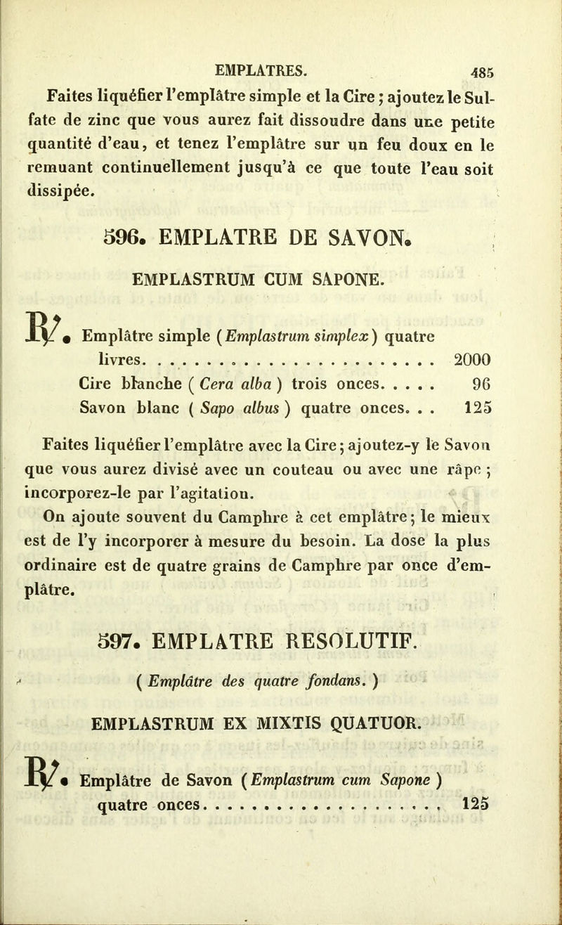 Faites liquéfier l’emplâtre simple et la Cire ; ajoutez le Sul- fate de zinc que vous aurez fait dissoudre dans une petite quantité d’eau, et tenez l’emplâtre sur un feu doux en le remuant continuellement jusqu’à ce que toute l’eau soit dissipée. 596. EMPLATRE DE SAVON. EMPLASTRUM CUM SAPONE. Emplâtre simple (Emplastrum simplex) quatre livres . Cire Manche ( Cera alba ) trois onces Savon blanc ( Sapo albus ) quatre onces. . . 2000 96 125 Faites liquéfier l’emplâtre avec la Cire ; ajoutez-y le Savon que vous aurez divisé avec un couteau ou avec une râpe ; incorporez-le par l’agitation. On ajoute souvent du Camphre à cet emplâtre; le mieux est de l’y incorporer à mesure du besoin. La dose la plus ordinaire est de quatre grains de Camphre par once d’em- plâtre. 597. EMPLATRE RESOLUTIF. ( Emplâtre des quatre fondans. ) EMPLASTRUM EX MIXTIS QUATUOR. R/. Emplâtre de Savon ( Emplastrum cum Sapone ) quatre onces 125