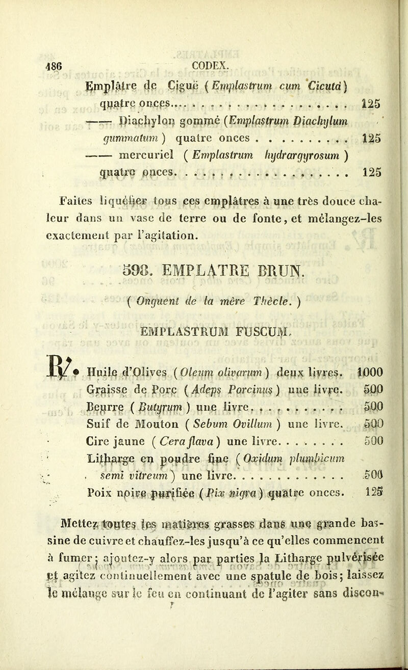 Emplâtre de Ciguë ( Egiplastium cum Cicutd ) quatre oncps 125 Diachylon gommé (Emplastrum Diachylum gummatum ) quatre onces 125 mercuriel ( Emplastrum hydrargyrosum ) quatre onces . 125 Faites liquéüei- tous ces emplâtres à une très douce cha- leur dans un vase de terre ou de fonte, et méiangez-les exactement par l’agitation. 598. EMPLATRE BRUN. < ■■ ( Onguent de la mère Thècle. ) EMPLASTRUM FUSCUM, • Huile d’Olives (Oleurn olivarum) deux livres. 1000 Graisse de Porc ( Adeps Porcinus ) une livre. 500 JBeprre ( Butyrum ) une livre. . . 500 Suif de Mouton ( Sébum Ovillum ) une livre. 500 Cire jaune ( Ceraflava) une livre. ....... 500 Litharge eu poudre hue ( Oxidum plumbicum . semi vïtreum ) une livre .50(1 Poix npire purifiée (Pix nigra ) quatre onces. 125 Mettez tontes fps matières grasses dans une grande bas- sine de cuivre et chauffez-les jusqu’à ce qu’elles commencent à fumer • ajoutez-y alors par parties Ja Litharge pulvérisée pf agitez continuellement avec une spatule de bois; laissez le mélange sur le feu en continuant de l’agiter sans discoid