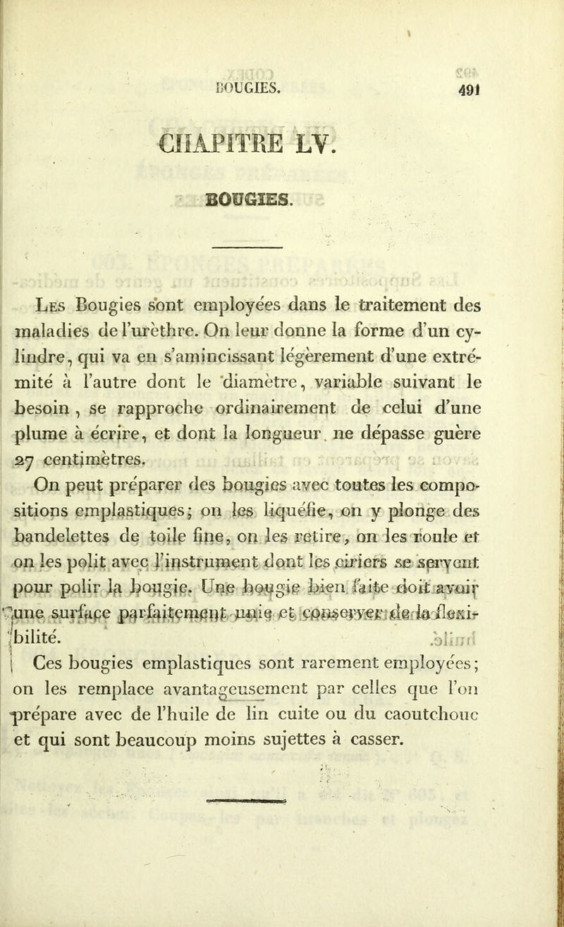 t BOUGIES. 491 bougies. Les Bougies sont employees dans le traitement des maladies de l’urèthre. On leur donne la forme d’un cy- lindre, qui va en s’amincissant légèrement d’une extré- mité à l’autre dont le diamètre, variable suivant le besoin , se rapproche ordinairement de celui d’une plume à écrire, et dont la longueur, ne dépasse guère 27 centimètres. On peut préparer des bougies avec toutes les compo- sitions emplastiques; on les liquéfie, on y plonge des bandelettes de toile fine, on les retire, on les roule et on les polit avec l’instrument dont les .ciriers se spryent pour polir la bougie. Une bougie bien faite doit avoir 'dune surfape parfaitement unie et, lailsxir fbilité. .bi; S Ces bougies emplastiques sont rarement employées ; on les remplace avantageusement par celles que l’on prépare avec de l’huile de lin cuite ou du caoutchouc et qui sont beaucoup moins sujettes à casser.