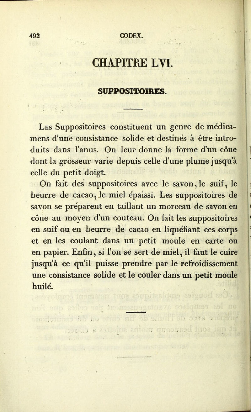 CHAPITRE LVI. SUPPOSITOIRES. Les Suppositoires constituent un genre de médica- mens d’une consistance solide et destinés à être intro- duits dans l’anus. On leur donne la forme d’un cône dont la grosseur varie depuis celle d’une plume jusqu’à celle du petit doigt. On fait des suppositoires avec le savon, le suif, le beurre de cacao,.le miel épaissi. Les suppositoires de savon se préparent en taillant un morceau de savon en cône au moyen d’un couteau. On fait les suppositoires en suif ou en beurre de cacao en liquéfiant ces corps et en les coulant dans un petit moule en carte ou en papier. Enfin, si l’on se sert de miel, il faut le cuire jusqu’à ce qu’il puisse prendre par le refroidissement une consistance solide et le couler dans un petit moule huilé.