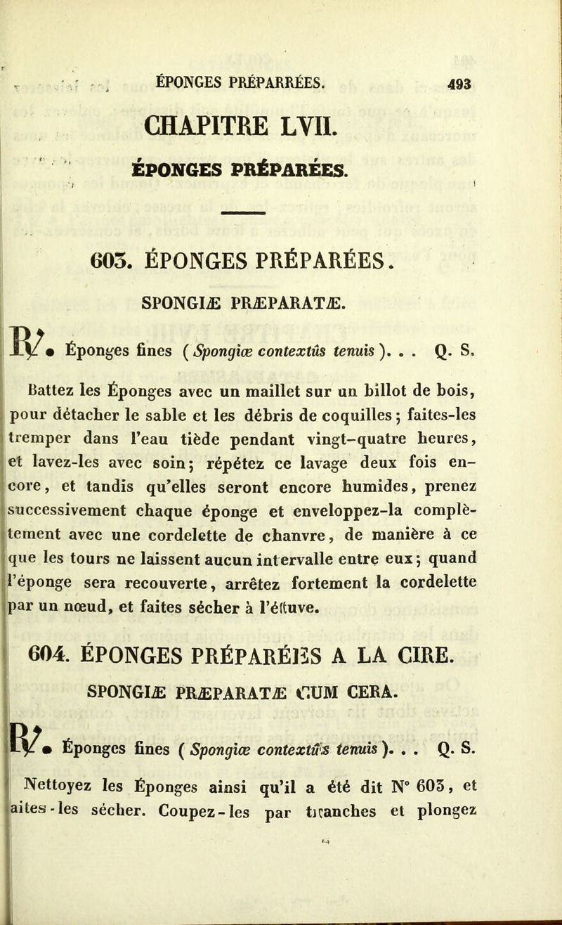 ÉPONGES PRÉPARRÉES. CHAPITRE LVII. ÉPONGES PRÉPARÉES. 605. ÉPONGES PRÉPARÉES. SPONGIÆ PRÆPARATÆ. onges fines (Spongiœ contextûs tenuis ). . Q. S, Battez les Éponges avec un maillet sur un billot de bois, pour détacher le sable et les débris de coquilles ; faites-les tremper dans l’eau tiède pendant vingt-quatre heures, et lavez-les avec soin ; répétez ce lavage deux fois en- core , et tandis qu’elles seront encore humides, prenez successivement chaque éponge et enveloppez-la complè- tement avec une cordelette de chanvre, de manière à ce que les tours ne laissent aucun intervalle entre eux; quand l’éponge sera recouverte, arrêtez fortement la cordelette par un nœud, et faites sécher à l’éftuve. 604. ÉPONGES PRÉPARÉES A LA CIRE. SPONGIÆ PRÆPARATÆ CUM CERA. • Éponges fines ( Spongiœ contextûs tenuis ). . . Q. S. Nettoyez les Éponges ainsi qu’il a été dit N° 603, et laites-les sécher. Coupez-les par ticanches et plongez