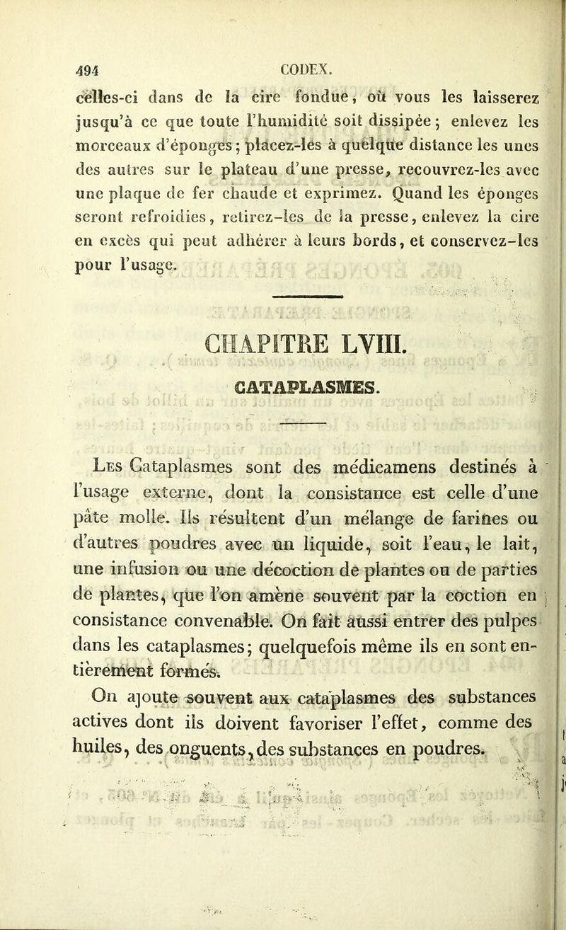 celles-ci dans de la cire fondue, où vous les laisserez jusqu’à ce que toute l’humidité soit dissipée; enlevez les morceaux d’éponges ; placez-les à quelque distance les unes des autres sur le plateau d’une presse, recouvrez-lcs avec une plaque de fer chaude et exprimez. Quand les éponges seront refroidies, rolircz-les de la presse, enlevez la cire en excès qui peut adhérer à leurs bords, et conservcz-les pour l’usage. CHAPITRE LVIII. CATAPLASMES. Les Cataplasmes sont des médicamens destinés à l’usage externe, dont la consistance est celle d’une pâte molle. Ils résultent d’un mélange de farines ou d’autres poudres avec un liquide, soit l’eau, le lait, une infusion ou une décoction de plantes ou de parties de plantes^ que l’on amène souvent par la coction en consistance convenable. On fait aussi entrer des pulpes dans les cataplasmes ; quelquefois même ils en sont en- tièrement formés. On ajoute souvent aux cataplasmes des substances actives dont ils doivent favoriser l’effet, comme des huiles, des onguents,des substances en poudres.
